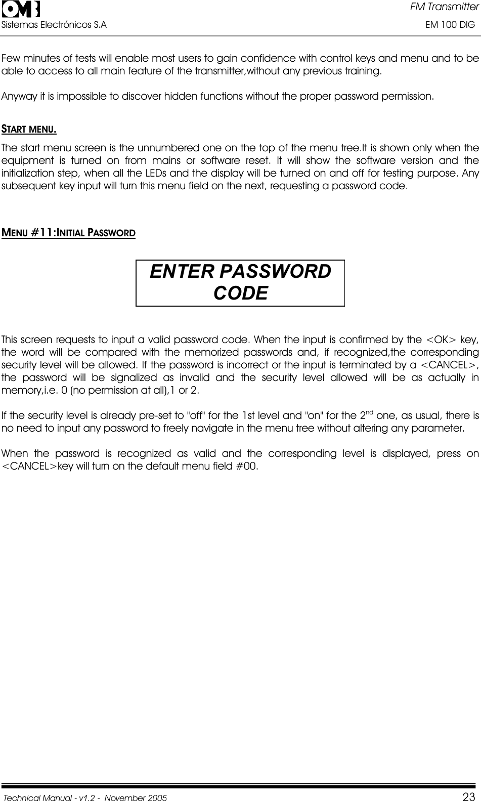 FM Transmitter Sistemas Electrónicos S.A                                                                                                                       EM 100 DIG Technical Manual - v1.2 -  November 2005         23Few minutes of tests will enable most users to gain confidence with control keys and menu and to be able to access to all main feature of the transmitter,without any previous training. Anyway it is impossible to discover hidden functions without the proper password permission. START MENU.The start menu screen is the unnumbered one on the top of the menu tree.It is shown only when the equipment is turned on from mains or software reset. It will show the software version and the initialization step, when all the LEDs and the display will be turned on and off for testing purpose. Any subsequent key input will turn this menu field on the next, requesting a password code. MENU #11:INITIAL PASSWORDENTER PASSWORD CODEThis screen requests to input a valid password code. When the input is confirmed by the &lt;OK&gt; key,  the word will be compared with the memorized passwords and, if recognized,the corresponding security level will be allowed. If the password is incorrect or the input is terminated by a &lt;CANCEL&gt;, the password will be signalized as invalid and the security level allowed will be as actually in memory,i.e. 0 (no permission at all),1 or 2. If the security level is already pre-set to &quot;off&quot; for the 1st level and &quot;on&quot; for the 2nd one, as usual, there is no need to input any password to freely navigate in the menu tree without altering any parameter. When the password is recognized as valid and the corresponding level is displayed, press on &lt;CANCEL&gt;key will turn on the default menu field #00. 