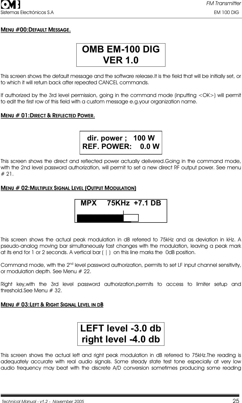 FM Transmitter Sistemas Electrónicos S.A                                                                                                                       EM 100 DIG Technical Manual - v1.2 -  November 2005         25MENU #00:DEFAULT MESSAGE.OMB EM-100 DIG VER 1.0This screen shows the default message and the software release.It is the field that will be initially set, or to which it will return back after repeated CANCEL commands. If authorized by the 3rd level permission, going in the command mode (inputting &lt;OK&gt;) will permit to edit the first row of this field with a custom message e.g.your organization name. MENU # 01:DIRECT &amp;REFLECTED POWER.dir. power ;   100 W REF. POWER:    0.0 WThis screen shows the direct and reflected power actually delivered.Going in the command mode, with the 2nd level password authorization, will permit to set a new direct RF output power. See menu # 21. MENU # 02:MULTIPLEX SIGNAL LEVEL (OUTPUT MODULATION)MPX     75KHz  +7.1 DB ŰŰŰŰŰŰŰŰŰŰŰŰThis screen shows the actual peak modulation in dB referred to 75kHz and as deviation in kHz. A pseudo-analog moving bar simultaneously fast changes with the modulation, leaving a peak mark at its end for 1 or 2 seconds. A vertical bar ( | )  on this line marks the  0dB position. Command mode, with the 2nd level password authorization, permits to set LF input channel sensitivity, or modulation depth. See Menu # 22. Right key,with the 3rd level password authorization,permits to access to limiter setup and threshold.See Menu # 32. MENU # 03:LEFT &amp;RIGHT SIGNAL LEVEL IN DBLEFT level -3.0 db right level -4.0 dbThis screen shows the actual left and right peak modulation in dB referred to 75kHz.The reading is adequately accurate with real audio signals. Some steady state test tone especially at very low audio frequency may beat with the discrete A/D conversion sometimes producing some reading 