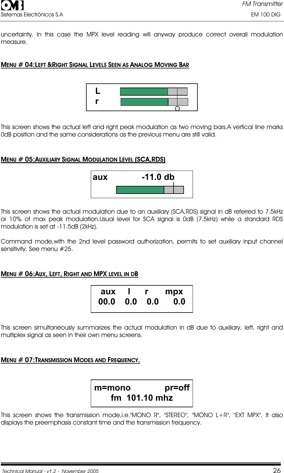 FM Transmitter Sistemas Electrónicos S.A                                                                                                                       EM 100 DIG Technical Manual - v1.2 -  November 2005         26uncertainty. In this case the MPX level reading will anyway produce correct overall modulation measure.MENU # 04:LEFT &amp;RIGHT SIGNAL LEVELS SEEN AS ANALOG MOVING BAR                   L                    r This screen shows the actual left and right peak modulation as two moving bars.A vertical line marks 0dB position and the same considerations as the previous menu are still valid. MENU # 05:AUXILIARY SIGNAL MODULATION LEVEL (SCA,RDS)aux              -11.0 dbThis screen shows the actual modulation due to an auxiliary (SCA,RDS) signal in dB referred to 7.5kHz or 10% of max peak modulation.Usual level for SCA signal is 0dB (7.5kHz) while a standard RDS modulation is set at -11.5dB (2kHz). Command mode,with the 2nd level password authorization, permits to set auxiliary input channel sensitivity. See menu #25. MENU # 06:AUX,LEFT,RIGHT AND MPX LEVEL IN DBaux     l      r       mpx 00.0    0.0    0.0      0.0 This screen simultaneously summarizes the actual modulation in dB due to auxiliary, left, right and multiplex signal as seen in their own menu screens. MENU # 07:TRANSMISSION MODES AND FREQUENCY.m=mono              pr=off fm  101.10 mhzThis screen shows the transmission mode,i.e.&quot;MONO R&quot;, &quot;STEREO&quot;, &quot;MONO L+R&quot;, &quot;EXT MPX&quot;. It also displays the preemphasis constant time and the transmission frequency. 