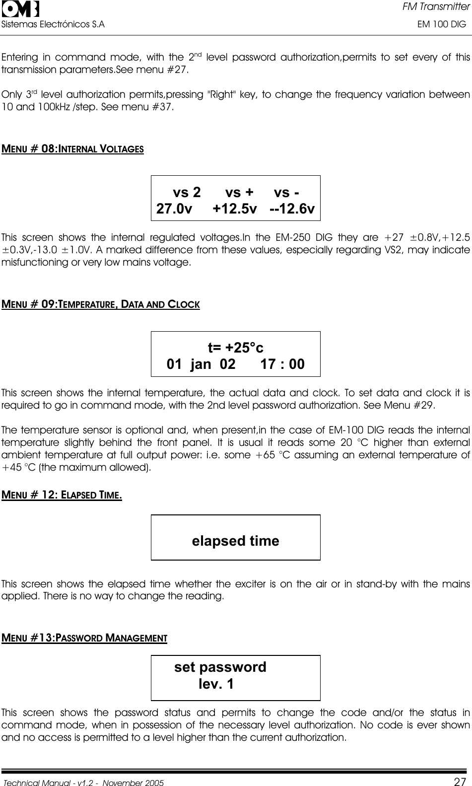 FM Transmitter Sistemas Electrónicos S.A                                                                                                                       EM 100 DIG Technical Manual - v1.2 -  November 2005         27Entering in command mode, with the 2nd level password authorization,permits to set every of this transmission parameters.See menu #27. Only 3rd level authorization permits,pressing &quot;Right&quot; key, to change the frequency variation between 10 and 100kHz /step. See menu #37. MENU # 08:INTERNAL VOLTAGESvs 2      vs +     vs - 27.0v     +12.5v   --12.6v This screen shows the internal regulated voltages.In the EM-250 DIG they are +27 ±0.8V,+12.5 ±0.3V,-13.0 ±1.0V. A marked difference from these values, especially regarding VS2, may indicate misfunctioning or very low mains voltage. MENU # 09:TEMPERATURE,DATA AND CLOCKt= +25°c 01  jan  02      17 : 00 This screen shows the internal temperature, the actual data and clock. To set data and clock it is required to go in command mode, with the 2nd level password authorization. See Menu #29. The temperature sensor is optional and, when present,in the case of EM-100 DIG reads the internal temperature slightly behind the front panel. It is usual it reads some 20 °C higher than external ambient temperature at full output power: i.e. some +65 °C assuming an external temperature of +45 °C (the maximum allowed). MENU # 12: ELAPSED TIME.elapsed timeThis screen shows the elapsed time whether the exciter is on the air or in stand-by with the mains applied. There is no way to change the reading. MENU #13:PASSWORD MANAGEMENTset password          lev. 1This screen shows the password status and permits to change the code and/or the status in command mode, when in possession of the necessary level authorization. No code is ever shown and no access is permitted to a level higher than the current authorization. 