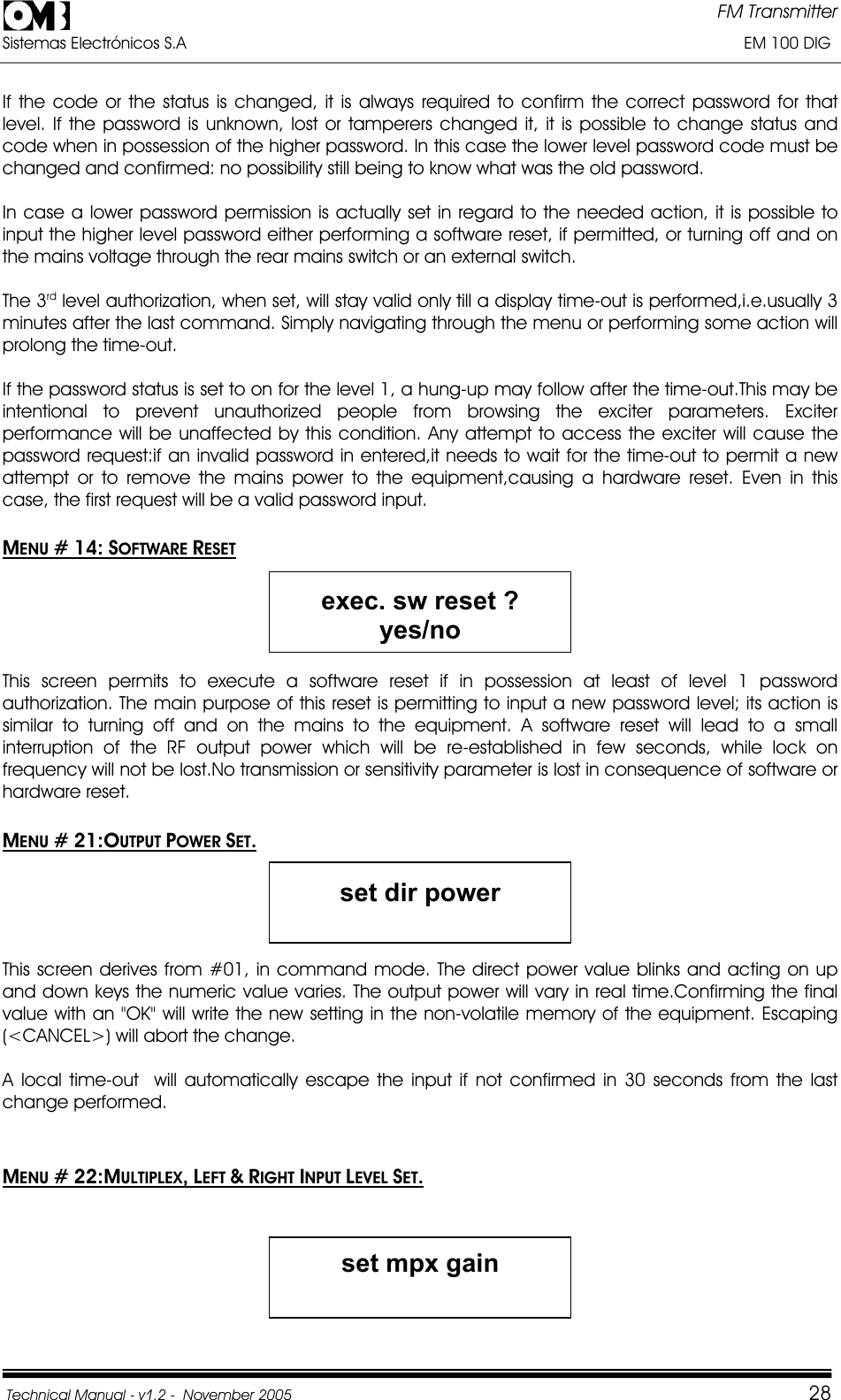 FM Transmitter Sistemas Electrónicos S.A                                                                                                                       EM 100 DIG Technical Manual - v1.2 -  November 2005         28If the code or the status is changed, it is always required to confirm the correct password for that level. If the password is unknown, lost or tamperers changed it, it is possible to change status and code when in possession of the higher password. In this case the lower level password code must be changed and confirmed: no possibility still being to know what was the old password.  In case a lower password permission is actually set in regard to the needed action, it is possible to input the higher level password either performing a software reset, if permitted, or turning off and on the mains voltage through the rear mains switch or an external switch. The 3rd level authorization, when set, will stay valid only till a display time-out is performed,i.e.usually 3 minutes after the last command. Simply navigating through the menu or performing some action will prolong the time-out. If the password status is set to on for the level 1, a hung-up may follow after the time-out.This may be intentional to prevent unauthorized people from browsing the exciter parameters. Exciter performance will be unaffected by this condition. Any attempt to access the exciter will cause the password request:if an invalid password in entered,it needs to wait for the time-out to permit a new attempt or to remove the mains power to the equipment,causing a hardware reset. Even in this case, the first request will be a valid password input. MENU # 14: SOFTWARE RESETexec. sw reset ? yes/no This screen permits to execute a software reset if in possession at least of level 1 password authorization. The main purpose of this reset is permitting to input a new password level; its action is similar to turning off and on the mains to the equipment. A software reset will lead to a small interruption of the RF output power which will be re-established in few seconds, while lock on frequency will not be lost.No transmission or sensitivity parameter is lost in consequence of software or hardware reset. MENU # 21:OUTPUT POWER SET.set dir power This screen derives from #01, in command mode. The direct power value blinks and acting on up and down keys the numeric value varies. The output power will vary in real time.Confirming the final value with an &quot;OK&quot; will write the new setting in the non-volatile memory of the equipment. Escaping  (&lt;CANCEL&gt;) will abort the change. A local time-out  will automatically escape the input if not confirmed in 30 seconds from the last change performed. MENU # 22:MULTIPLEX,LEFT &amp;RIGHT INPUT LEVEL SET.set mpx gain 