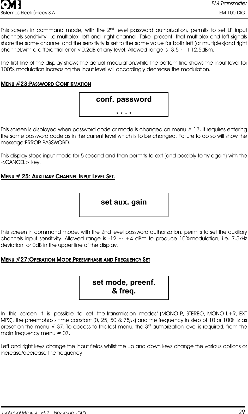 FM Transmitter Sistemas Electrónicos S.A                                                                                                                       EM 100 DIG Technical Manual - v1.2 -  November 2005         29This screen in command mode, with the 2nd level password authorization, permits to set LF input channels sensitivity, i.e.multiplex, left and  right channel. Take  present  that multiplex and left signals share the same channel and the sensitivity is set to the same value for both left (or multiplex)and right channel,with a differential error &lt;0.2dB at any level. Allowed range is -3.5 ~ +12.5dBm. The first line of the display shows the actual modulation,while the bottom line shows the input level for 100% modulation.Increasing the input level will accordingly decrease the modulation. MENU #23:PASSWORD CONFIRMATIONconf. password * * * * This screen is displayed when password code or mode is changed on menu # 13. It requires entering the same password code as in the current level which is to be changed. Failure to do so will show the message:ERROR PASSWORD. This display stops input mode for 5 second and than permits to exit (and possibly to try again) with the &lt;CANCEL&gt; key. MENU # 25: AUXILIARY CHANNEL INPUT LEVEL SET.set aux. gain This screen in command mode, with the 2nd level password authorization, permits to set the auxiliary channels input sensitivity. Allowed range is -12 ~ +4 dBm to produce 10%modulation, i.e. 7.5kHz  deviation  or 0dB in the upper line of the display. MENU #27:OPERATION MODE,PREEMPHASIS AND FREQUENCY SETset mode, preenf. &amp; freq.In  this  screen  it  is  possible  to  set  the transmission &quot;modes&quot; (MONO R, STEREO, MONO L+R, EXT MPX), the preemphasis time constant (0, 25, 50 &amp; 75µs) and the frequency in step of 10 or 100kHz as preset on the menu # 37. To access to this last menu, the 3rd authorization level is required, from the main frequency menu # 07. Left and right keys change the input fields whilst the up and down keys change the various options or increase/decrease the frequency. 