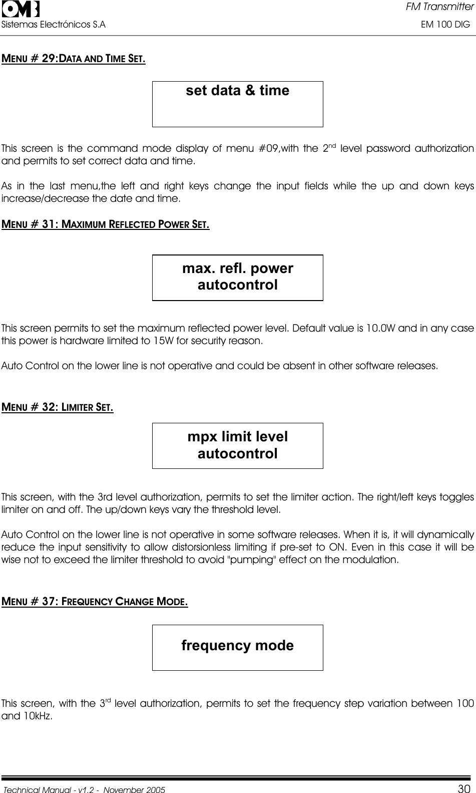 FM Transmitter Sistemas Electrónicos S.A                                                                                                                       EM 100 DIG Technical Manual - v1.2 -  November 2005         30MENU # 29:DATA AND TIME SET.set data &amp; timeThis screen is the command mode display of menu #09,with the 2nd level password authorization and permits to set correct data and time. As in the last menu,the left and right keys change the input fields while the up and down keys increase/decrease the date and time. MENU # 31: MAXIMUM REFLECTED POWER SET.max. refl. power autocontrolThis screen permits to set the maximum reflected power level. Default value is 10.0W and in any case this power is hardware limited to 15W for security reason. Auto Control on the lower line is not operative and could be absent in other software releases. MENU # 32: LIMITER SET.mpx limit level autocontrolThis screen, with the 3rd level authorization, permits to set the limiter action. The right/left keys toggles limiter on and off. The up/down keys vary the threshold level. Auto Control on the lower line is not operative in some software releases. When it is, it will dynamically reduce the input sensitivity to allow distorsionless limiting if pre-set to ON. Even in this case it will be wise not to exceed the limiter threshold to avoid &quot;pumping&quot; effect on the modulation. MENU # 37: FREQUENCY CHANGE MODE.frequency mode This screen, with the 3rd level authorization, permits to set the frequency step variation between 100 and 10kHz. 