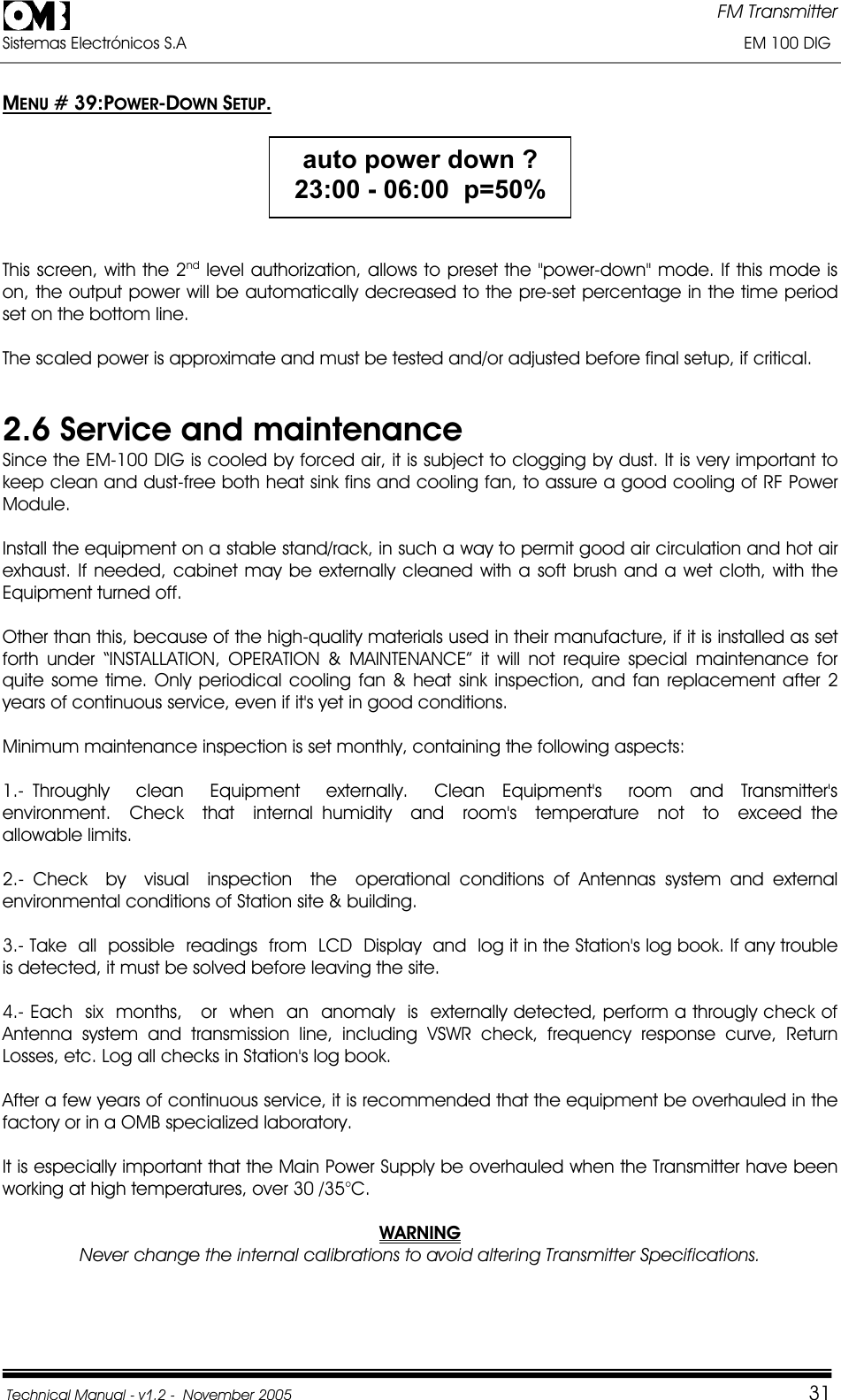 FM Transmitter Sistemas Electrónicos S.A                                                                                                                       EM 100 DIG Technical Manual - v1.2 -  November 2005         31MENU # 39:POWER-DOWN SETUP.auto power down ? 23:00 - 06:00  p=50%This screen, with the 2nd level authorization, allows to preset the &quot;power-down&quot; mode. If this mode is on, the output power will be automatically decreased to the pre-set percentage in the time period set on the bottom line. The scaled power is approximate and must be tested and/or adjusted before final setup, if critical. 2.6 Service and maintenance Since the EM-100 DIG is cooled by forced air, it is subject to clogging by dust. It is very important to keep clean and dust-free both heat sink fins and cooling fan, to assure a good cooling of RF Power Module.Install the equipment on a stable stand/rack, in such a way to permit good air circulation and hot air exhaust. If needed, cabinet may be externally cleaned with a soft brush and a wet cloth, with the Equipment turned off. Other than this, because of the high-quality materials used in their manufacture, if it is installed as set forth under “INSTALLATION, OPERATION &amp; MAINTENANCE” it will not require special maintenance for quite some time. Only periodical cooling fan &amp; heat sink inspection, and fan replacement after 2 years of continuous service, even if it&apos;s yet in good conditions.Minimum maintenance inspection is set monthly, containing the following aspects: 1.- Throughly   clean   Equipment   externally.   Clean  Equipment&apos;s   room  and  Transmitter&apos;s environment.  Check  that  internal humidity  and  room&apos;s  temperature  not  to  exceed the  allowable limits. 2.- Check  by  visual  inspection  the  operational conditions of Antennas system and external environmental conditions of Station site &amp; building.  3.- Take  all  possible  readings  from  LCD  Display  and  log it in the Station&apos;s log book. If any trouble is detected, it must be solved before leaving the site.  4.- Each  six  months,   or  when  an  anomaly  is  externally detected, perform a througly check of Antenna system and transmission line, including VSWR check, frequency response curve, Return Losses, etc. Log all checks in Station&apos;s log book. After a few years of continuous service, it is recommended that the equipment be overhauled in the factory or in a OMB specialized laboratory. It is especially important that the Main Power Supply be overhauled when the Transmitter have been working at high temperatures, over 30 /35°C. WARNINGNever change the internal calibrations to avoid altering Transmitter Specifications. 