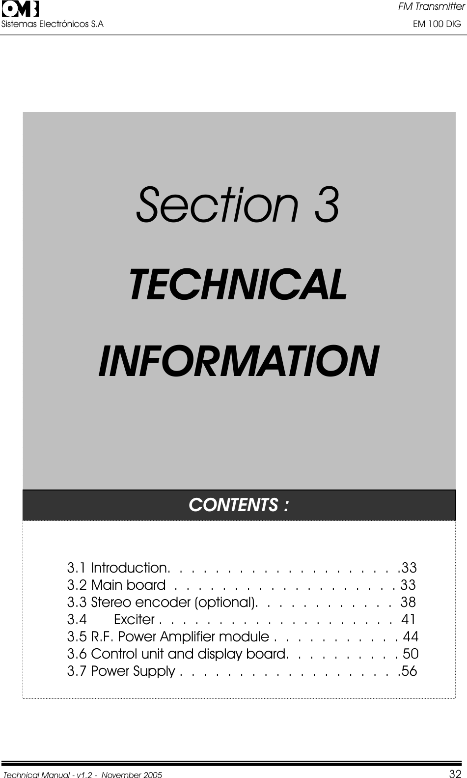 FM Transmitter Sistemas Electrónicos S.A                                                                                                                       EM 100 DIG Technical Manual - v1.2 -  November 2005         32SSeeccttiioonn33TTEECCHHNNIICCAALLIINNFFOORRMMAATTIIOONNCONTENTS : 3.1 Introduction.  .  .  .  .  .  .  . .  .  .  .  .  .  .  .  .  .  .  .33 3.2 Main board  .  .  .  .  .  .  .  .  .  .  .  .  .  .  .  .  .  .  . 33 3.3 Stereo encoder (optional).  .  .  .  .  .  .  .  .  .  .  .  38 3.4 FM Exciter .  .  .  .  .  .  .  .  .  .  .  .  .  .  .  .  .  .  .  .  413.5 R.F. Power Amplifier module .  .  .  .  .  .  .  .  .  .  . 44 3.6 Control unit and display board.  .  .  .  .  .  .  .  .  . 50 3.7 Power Supply .  .  .  .  .  .  .  .  .  .  .  .  .  .  .  .  .  .  .56 