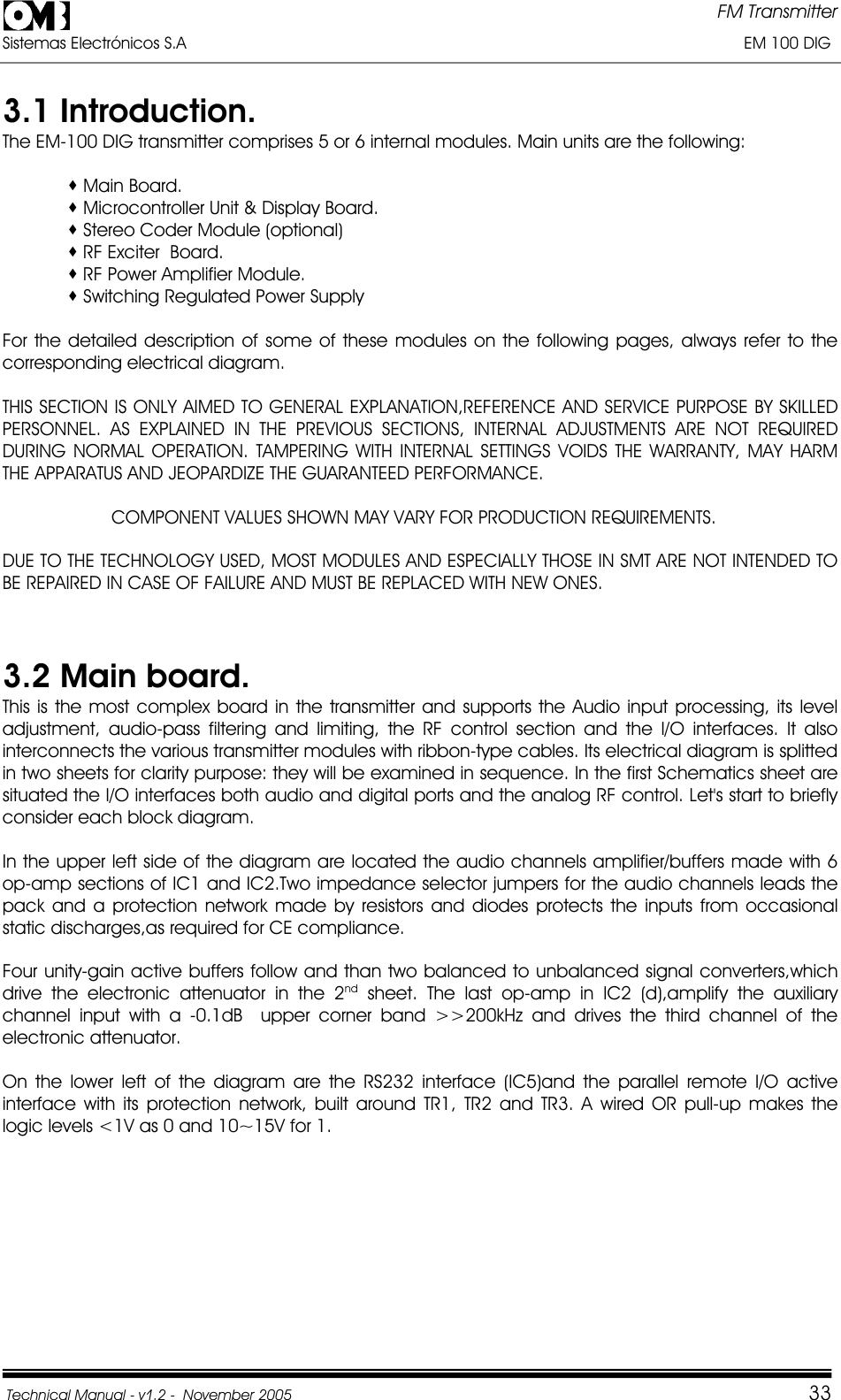 FM Transmitter Sistemas Electrónicos S.A                                                                                                                       EM 100 DIG Technical Manual - v1.2 -  November 2005         333.1 Introduction. The EM-100 DIG transmitter comprises 5 or 6 internal modules. Main units are the following:  Main Board.  Microcontroller Unit &amp; Display Board.  Stereo Coder Module (optional)  RF Exciter  Board.  RF Power Amplifier Module.  Switching Regulated Power Supply  For the detailed description of some of these modules on the following pages, always refer to the corresponding electrical diagram. THIS SECTION IS ONLY AIMED TO GENERAL EXPLANATION,REFERENCE AND SERVICE PURPOSE BY SKILLED PERSONNEL. AS EXPLAINED IN THE PREVIOUS SECTIONS, INTERNAL ADJUSTMENTS ARE NOT REQUIRED DURING NORMAL OPERATION. TAMPERING WITH INTERNAL SETTINGS VOIDS THE WARRANTY, MAY HARM THE APPARATUS AND JEOPARDIZE THE GUARANTEED PERFORMANCE.                      COMPONENT VALUES SHOWN MAY VARY FOR PRODUCTION REQUIREMENTS. DUE TO THE TECHNOLOGY USED, MOST MODULES AND ESPECIALLY THOSE IN SMT ARE NOT INTENDED TO BE REPAIRED IN CASE OF FAILURE AND MUST BE REPLACED WITH NEW ONES.  3.2 Main board.This is the most complex board in the transmitter and supports the Audio input processing, its level adjustment, audio-pass filtering and limiting, the RF control section and the I/O interfaces. It also interconnects the various transmitter modules with ribbon-type cables. Its electrical diagram is splitted in two sheets for clarity purpose: they will be examined in sequence. In the first Schematics sheet are situated the I/O interfaces both audio and digital ports and the analog RF control. Let&apos;s start to briefly consider each block diagram. In the upper left side of the diagram are located the audio channels amplifier/buffers made with 6 op-amp sections of IC1 and IC2.Two impedance selector jumpers for the audio channels leads the pack and a protection network made by resistors and diodes protects the inputs from occasional static discharges,as required for CE compliance. Four unity-gain active buffers follow and than two balanced to unbalanced signal converters,which drive the electronic attenuator in the 2nd sheet. The last op-amp in IC2 (d),amplify the auxiliary channel input with a -0.1dB  upper corner band &gt;&gt;200kHz and drives the third channel of the electronic attenuator.On the lower left of the diagram are the RS232 interface (IC5)and the parallel remote I/O active interface with its protection network, built around TR1, TR2 and TR3. A wired OR pull-up makes the logic levels &lt;1V as 0 and 10~15V for 1. 