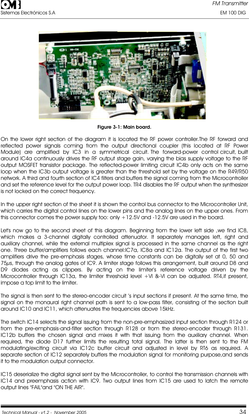 FM Transmitter Sistemas Electrónicos S.A                                                                                                                       EM 100 DIG Technical Manual - v1.2 -  November 2005         34Figure 3-1: Main board. On the lower right section of the diagram it is located the RF power controller.The RF forward and reflected power signals coming from the output directional coupler (this located at RF Power  Module)  are  amplified  by  IC3  in  a  symmetrical  circuit. The  forward-power  control circuit, built around IC4a continuously drives the RF output stage gain, varying the bias supply voltage to the RF output MOSFET transistor package. The reflected-power limiting circuit IC4b only acts on the same loop when the IC3b output voltage is greater than the threshold set by the voltage on the R49/R50 network. A third and fourth section of IC4 filters and buffers the signal coming from the Microcontroller and set the reference level for the output power loop. TR4 disables the RF output when the synthesizer is not locked on the correct frequency. In the upper right section of the sheet it is shown the control bus connector to the Microcontroller Unit, which carries the digital control lines on the lower pins and the analog lines on the upper ones. From this connector comes the power supply too: only +12.5V and -12.5V are used in the board. Let&apos;s now go to the second sheet of this diagram. Beginning from the lower left side ,we find IC8, which makes a 3-channel digitally controlled attenuator. It separately manages left, right and auxiliary channel, while the external multiplex signal is processed in the same channel as the right one. Three buffer/amplifiers follows each channel:IC7a, IC8a and IC12a. The output of the first two amplifiers drive the pre-emphasis stages, whose time constants can be digitally set at 0, 50 and 75µs, through the analog gates of IC9. A limiter stage follows this arrangement, built around D8 and D9 diodes acting as clippers. By acting on the limiter’s reference voltage driven by the Microcontroller through IC13a, the limiter threshold level +Vl &amp;-Vl can be adjusted. RT4,if present, impose a top limit to the limiter. The signal is then sent to the stereo-encoder circuit ’s input sections if present. At the same time, the signal on the monaural right channel path is sent to a low-pass filter, consisting of the section built around IC10 and IC11, which attenuates the frequencies above 15kHz. The switch IC14 selects the signal issuing from the non-pre-emphasized input section through R124 or from the pre-emphasis-and-filter section through R128 or from the stereo-encoder through R131. IC12b buffers the chosen signal and mixes it with that issuing from the auxiliary channel. When required, the diode D17 further limits the resulting total signal. The latter is then sent to the FM modulating/exciting circuit via IC12c buffer circuit and adjusted in level by RT6 as required. A separate section of IC12 separately buffers the modulation signal for monitoring purpose,and sends it to the modulation output connector. IC15 deserialize the digital signal sent by the Microcontroller, to control the transmission channels with IC14 and preemphasis action with IC9. Two output lines from IC15 are used to latch the remote output lines &quot;FAIL&quot;and &quot;ON THE AIR&quot;. 