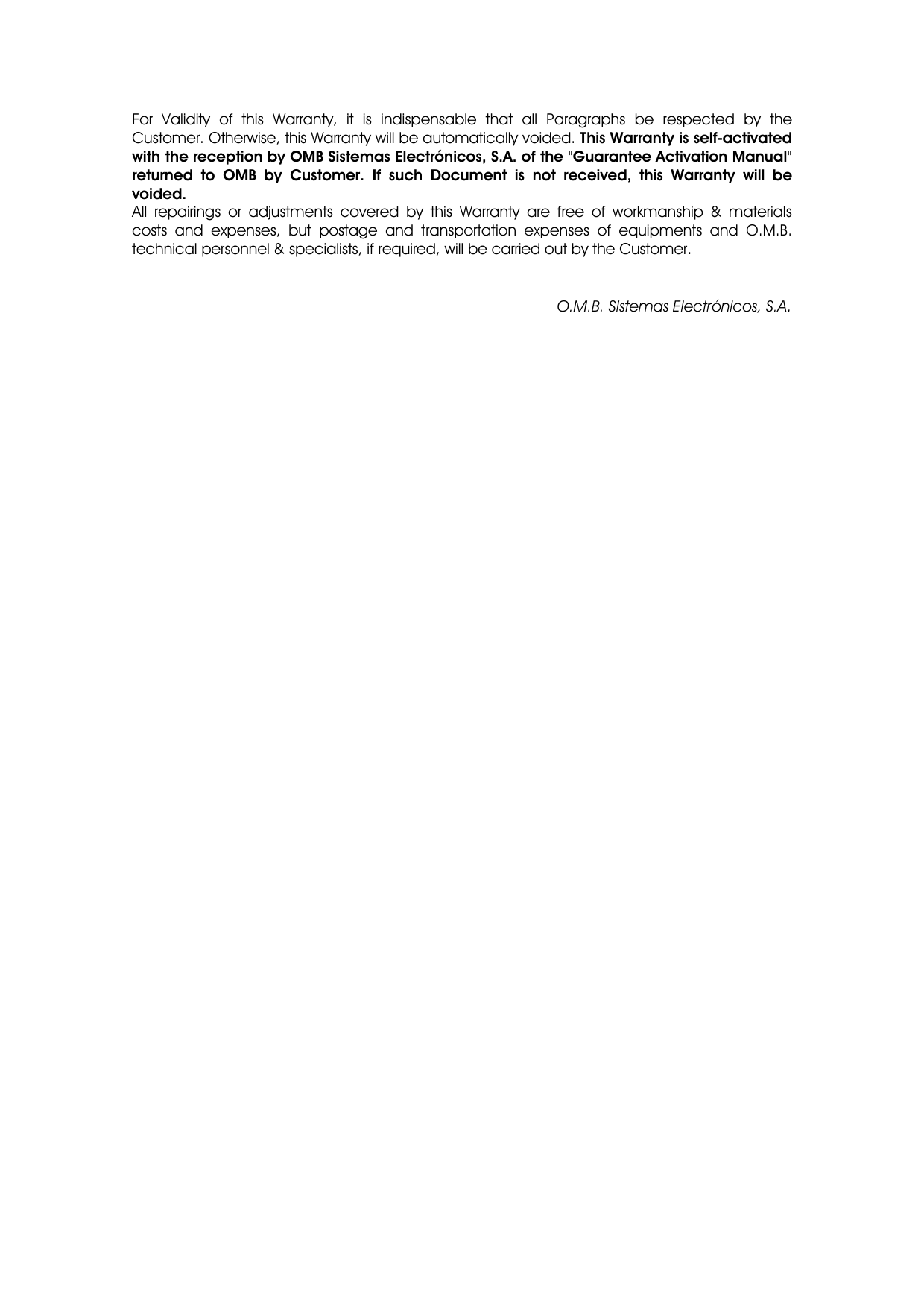 For Validity of this Warranty, it is indispensable that all Paragraphs be respected by the Customer. Otherwise, this Warranty will be automatically voided. This Warranty is self-activated with the reception by OMB Sistemas Electrónicos, S.A. of the &quot;Guarantee Activation Manual&quot; returned to OMB by Customer. If such Document is not received, this Warranty will be voided. All repairings or adjustments covered by this Warranty are free of workmanship &amp; materials costs and expenses, but postage and transportation expenses of equipments and O.M.B. technical personnel &amp; specialists, if required, will be carried out by the Customer. O.M.B. Sistemas Electrónicos, S.A.