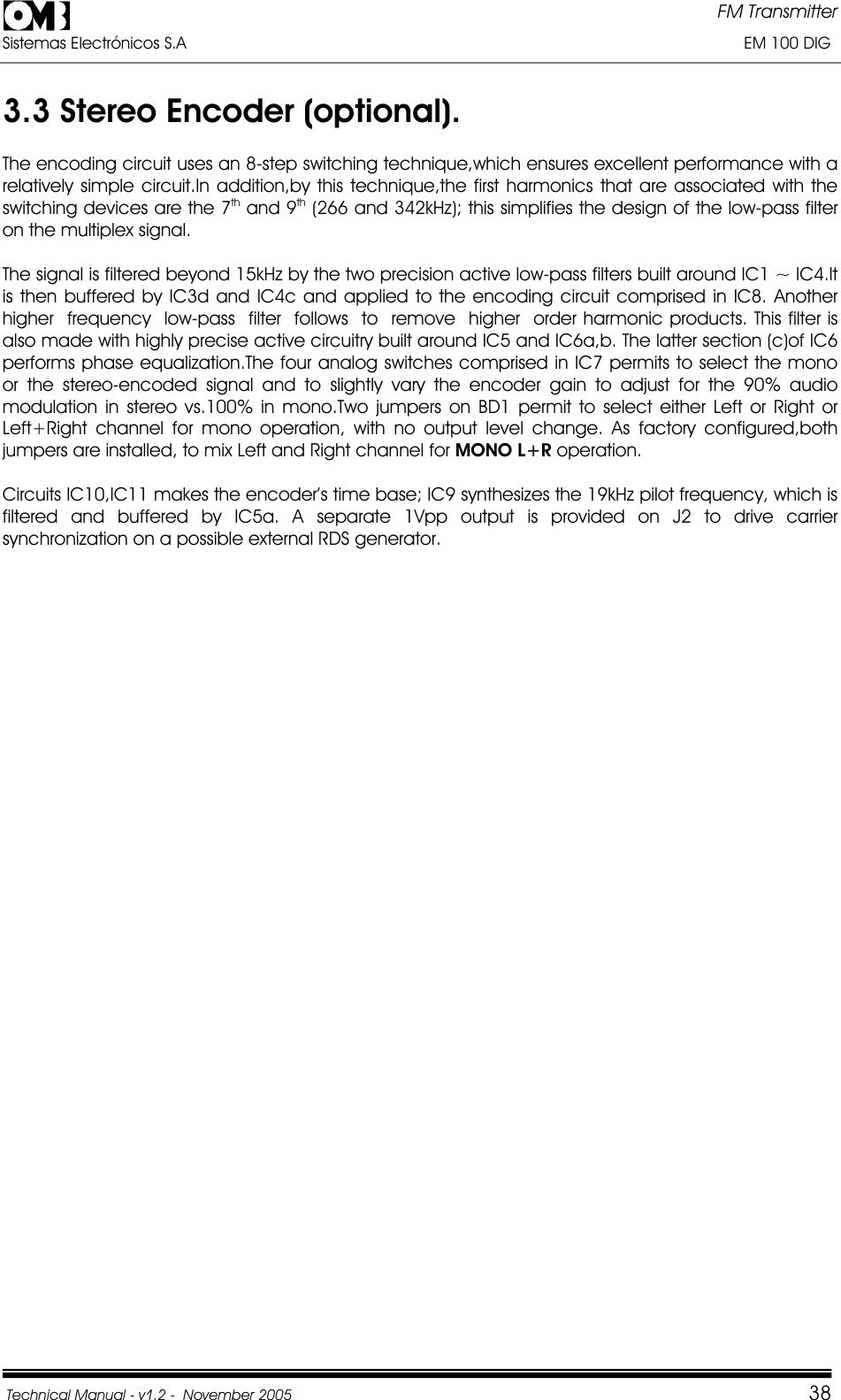 FM Transmitter Sistemas Electrónicos S.A                                                                                                                       EM 100 DIG Technical Manual - v1.2 -  November 2005         383.3 Stereo Encoder (optional). The encoding circuit uses an 8-step switching technique,which ensures excellent performance with a relatively simple circuit.In addition,by this technique,the first harmonics that are associated with the switching devices are the 7th and 9th (266 and 342kHz); this simplifies the design of the low-pass filter on the multiplex signal. The signal is filtered beyond 15kHz by the two precision active low-pass filters built around IC1 ~ IC4.It is then buffered by IC3d and IC4c and applied to the encoding circuit comprised in IC8. Another  higher  frequency  low-pass  filter  follows  to  remove  higher  order harmonic products. This filter is also made with highly precise active circuitry built around IC5 and IC6a,b. The latter section (c)of IC6 performs phase equalization.The four analog switches comprised in IC7 permits to select the mono or the stereo-encoded signal and to slightly vary the encoder gain to adjust for the 90% audio modulation in stereo vs.100% in mono.Two jumpers on BD1 permit to select either Left or Right or Left+Right channel for mono operation, with no output level change. As factory configured,both jumpers are installed, to mix Left and Right channel for MONO L+R operation. Circuits IC10,IC11 makes the encoder’s time base; IC9 synthesizes the 19kHz pilot frequency, which is filtered and buffered by IC5a. A separate 1Vpp output is provided on J2 to drive carrier synchronization on a possible external RDS generator. 