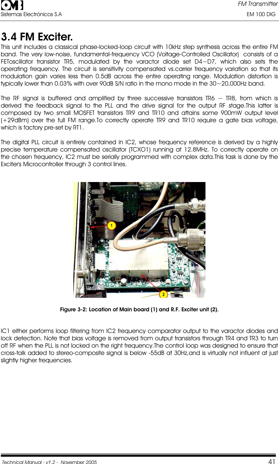 FM Transmitter Sistemas Electrónicos S.A                                                                                                                       EM 100 DIG Technical Manual - v1.2 -  November 2005         413.4 FM Exciter.  This unit includes a classical phase-locked-loop circuit with 10kHz step synthesis across the entire FM band. The very low-noise, fundamental-frequency VCO (Voltage-Controlled Oscillator)  consists of a FEToscillator transistor TR5, modulated by the varactor diode set D4~D7, which also sets the operating frequency. The circuit is sensitivity compensated vs.carrier frequency variation so that its modulation gain varies less then 0.5dB across the entire operating range. Modulation distortion is typically lower than 0.03% with over 90dB S/N ratio in the mono mode in the 30~20,000Hz band. The RF signal is buffered and amplified by three successive transistors TR6 ~ TR8, from which is derived the feedback signal to the PLL and the drive signal for the output RF stage.This latter is composed by two small MOSFET transistors TR9 and TR10 and attains some 900mW output level (+29dBm) over the full FM range.To correctly operate TR9 and TR10 require a gate bias voltage, which is factory pre-set by RT1. The digital PLL circuit is entirely contained in IC2, whose frequency reference is derived by a highly precise temperature compensated oscillator (TCXO1) running at 12.8MHz. To correctly operate on the chosen frequency, IC2 must be serially programmed with complex data.This task is done by the Exciter&apos;s Microcontroller through 3 control lines. Figure 3-2: Location of Main board (1) and R.F. Exciter unit (2). IC1 either performs loop filtering from IC2 frequency comparator output to the varactor diodes and lock detection. Note that bias voltage is removed from output transistors through TR4 and TR3 to turn off RF when the PLL is not locked on the right frequency.The control loop was designed to ensure that cross-talk added to stereo-composite signal is below -55dB at 30Hz,and is virtually not influent at just slightly higher frequencies. 