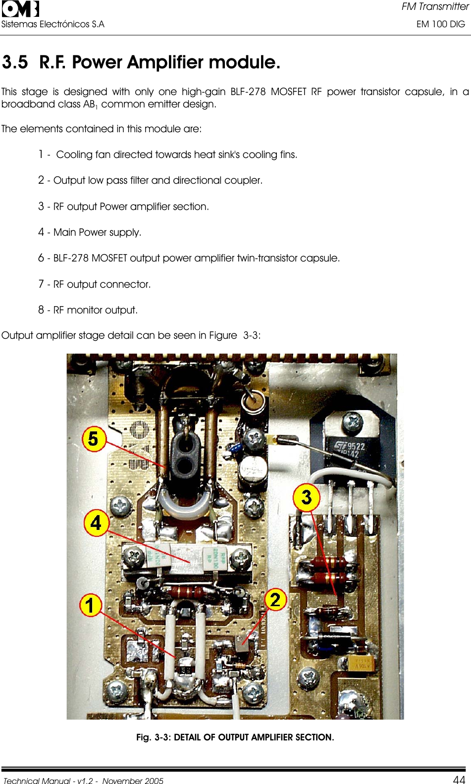 FM Transmitter Sistemas Electrónicos S.A                                                                                                                       EM 100 DIG Technical Manual - v1.2 -  November 2005         443.5  R.F. Power Amplifier module.  This stage is designed with only one high-gain BLF-278 MOSFET RF power transistor capsule, in a broadband class AB1common emitter design.The elements contained in this module are: 1 -  Cooling fan directed towards heat sink&apos;s cooling fins. 2 - Output low pass filter and directional coupler. 3 - RF output Power amplifier section. 4 - Main Power supply. 6 - BLF-278 MOSFET output power amplifier twin-transistor capsule. 7 - RF output connector. 8 - RF monitor output. Output amplifier stage detail can be seen in Figure  3-3: Fig. 3-3: DETAIL OF OUTPUT AMPLIFIER SECTION. 