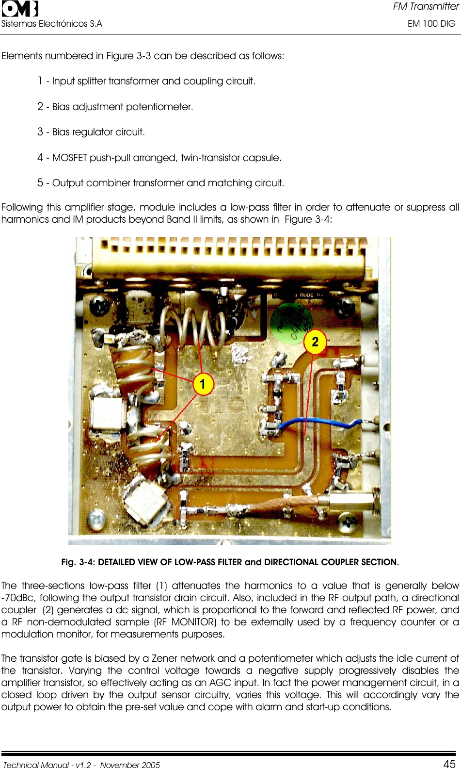 FM Transmitter Sistemas Electrónicos S.A                                                                                                                       EM 100 DIG Technical Manual - v1.2 -  November 2005         45Elements numbered in Figure 3-3 can be described as follows: 1 - Input splitter transformer and coupling circuit. 2 - Bias adjustment potentiometer. 3 - Bias regulator circuit. 4 - MOSFET push-pull arranged, twin-transistor capsule. 5 - Output combiner transformer and matching circuit.    Following this amplifier stage, module includes a low-pass filter in order to attenuate or suppress all harmonics and IM products beyond Band II limits, as shown in  Figure 3-4: Fig. 3-4: DETAILED VIEW OF LOW-PASS FILTER and DIRECTIONAL COUPLER SECTION. The  three-sections  low-pass  filter  (1)  attenuates  the  harmonics  to  a  value  that  is  generally  below            -70dBc, following the output transistor drain circuit. Also, included in the RF output path, a directional coupler  (2) generates a dc signal, which is proportional to the forward and reflected RF power, and a RF non-demodulated sample (RF MONITOR) to be externally used by a frequency counter or a modulation monitor, for measurements purposes. The transistor gate is biased by a Zener network and a potentiometer which adjusts the idle current of the transistor. Varying the control voltage towards a negative supply progressively disables the amplifier transistor, so effectively acting as an AGC input. In fact the power management circuit, in a closed loop driven by the output sensor circuitry, varies this voltage. This will accordingly vary the output power to obtain the pre-set value and cope with alarm and start-up conditions. 