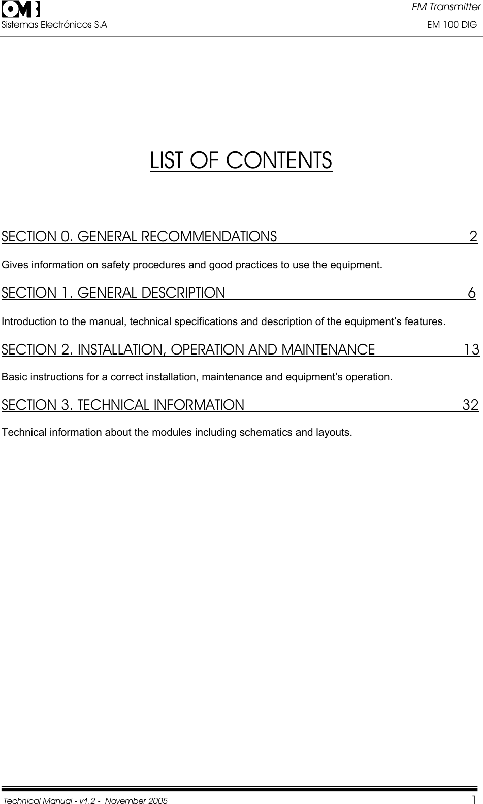 FM Transmitter Sistemas Electrónicos S.A                                                                                                                       EM 100 DIG Technical Manual - v1.2 -  November 2005         1LIST OF CONTENTSSECTION 0. GENERAL RECOMMENDATIONS                                              2Gives information on safety procedures and good practices to use the equipment.SECTION 1. GENERAL DESCRIPTION                                                          6Introduction to the manual, technical specifications and description of the equipment’s features.SECTION 2. INSTALLATION, OPERATION AND MAINTENANCE                     13Basic instructions for a correct installation, maintenance and equipment’s operation.  SECTION 3. TECHNICAL INFORMATION                       32Technical information about the modules including schematics and layouts. 