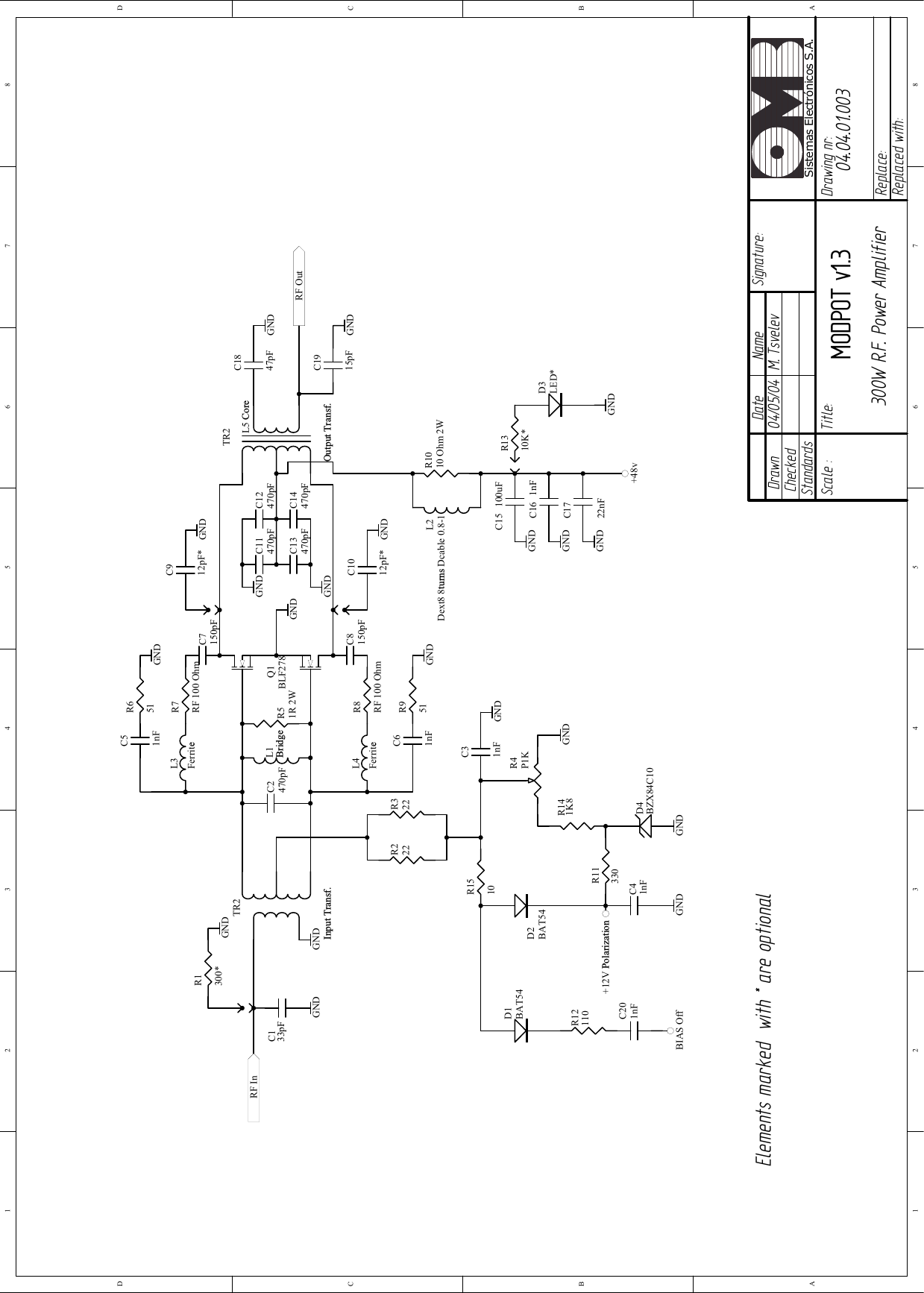 04/05/04 M. TsvelevMODPOT v1.3 04.04.01.003300W R.F. Power Amplifier1 2 3 4 5 6 78ABCD87654321DCBADrawnCheckedStandardsDate Name Signature:Scale :Title: Drawing nr:Replace:Replaced with:Sistemas Electrónicos S.A.R1300*C133pFTR2Input Transf.C2470pFC51nFC7150pFC912pF*C11470pFC1847pFC1915pFC31nFR51R 2WR651R7RF 100 OhmR222R322R11330GND GNDD2BAT54R4P1KGNDC41nFGND+12V PolarizationL1BridgeGNDGNDGNDC61nFC8150pFR951R8RF 100 OhmGNDC1012pF* GNDTR2Output Transf.GNDGNDGNDGNDL2Dext8 8turns Dcable 0.8-1R1010 Ohm 2WC15 100uFC16 1nFC1722nFGNDGNDGND+48vGNDC12470pFC13470pFC14470pFGNDD1BAT54R12110BIAS OffC201nFR1310K*D3LED*GNDRF InRF OutElements marked  with * are optionalQ1BLF278L3FerriteL4FerriteL5 CoreD4BZX84C10R141K8GNDR1510