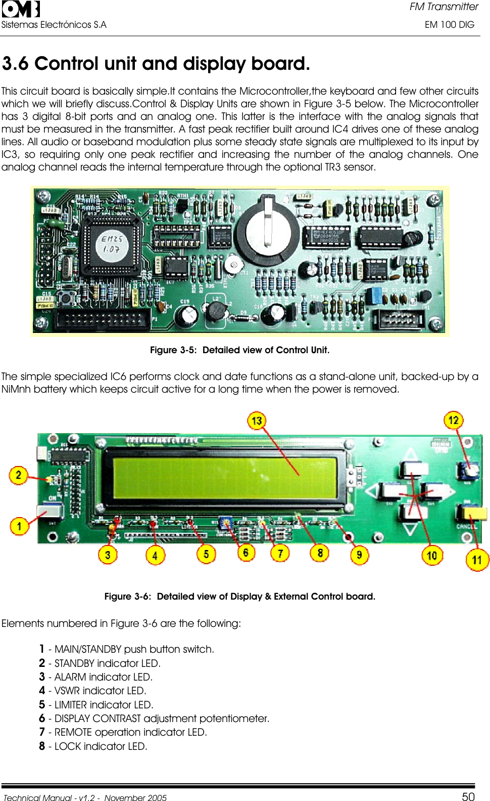 FM Transmitter Sistemas Electrónicos S.A                                                                                                                       EM 100 DIG Technical Manual - v1.2 -  November 2005         503.6 Control unit and display board. This circuit board is basically simple.It contains the Microcontroller,the keyboard and few other circuits which we will briefly discuss.Control &amp; Display Units are shown in Figure 3-5 below. The Microcontroller has 3 digital 8-bit ports and an analog one. This latter is the interface with the analog signals that must be measured in the transmitter. A fast peak rectifier built around IC4 drives one of these analog lines. All audio or baseband modulation plus some steady state signals are multiplexed to its input by IC3, so requiring only one peak rectifier and increasing the number of the analog channels. One analog channel reads the internal temperature through the optional TR3 sensor. Figure 3-5:  Detailed view of Control Unit. The simple specialized IC6 performs clock and date functions as a stand-alone unit, backed-up by a NiMnh battery which keeps circuit active for a long time when the power is removed.Figure 3-6:  Detailed view of Display &amp; External Control board. Elements numbered in Figure 3-6 are the following: 1 - MAIN/STANDBY push button switch. 2 - STANDBY indicator LED. 3 - ALARM indicator LED. 4 - VSWR indicator LED. 5 - LIMITER indicator LED. 6 - DISPLAY CONTRAST adjustment potentiometer. 7 - REMOTE operation indicator LED. 8 - LOCK indicator LED. 