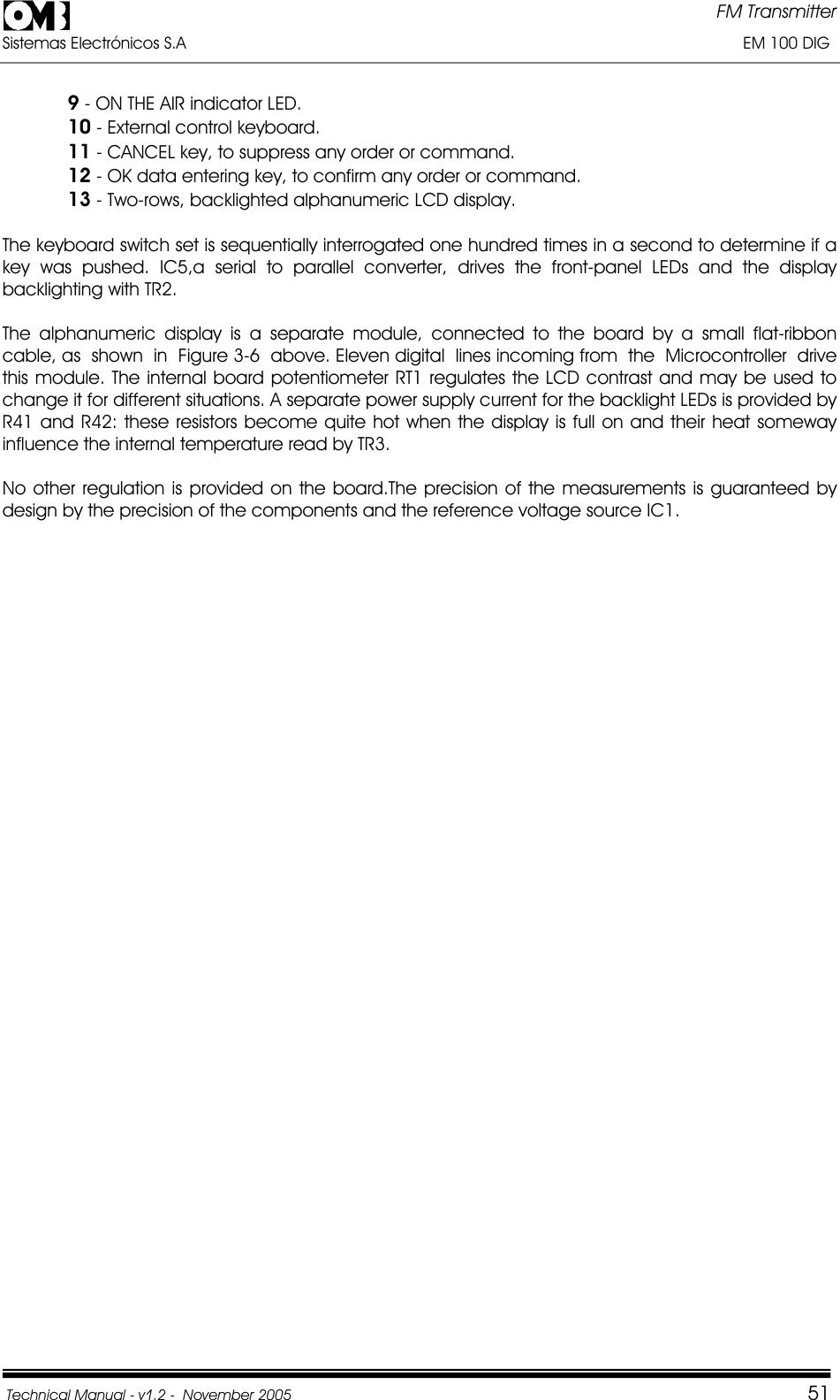FM Transmitter Sistemas Electrónicos S.A                                                                                                                       EM 100 DIG Technical Manual - v1.2 -  November 2005         519 - ON THE AIR indicator LED. 10 - External control keyboard. 11 - CANCEL key, to suppress any order or command. 12 - OK data entering key, to confirm any order or command. 13 - Two-rows, backlighted alphanumeric LCD display. The keyboard switch set is sequentially interrogated one hundred times in a second to determine if a key was pushed. IC5,a serial to parallel converter, drives the front-panel LEDs and the display backlighting with TR2. The alphanumeric display is a separate module, connected to the board by a small flat-ribbon cable, as  shown  in  Figure 3-6  above. Eleven digital  lines incoming from  the  Microcontroller  drive  this module. The internal board potentiometer RT1 regulates the LCD contrast and may be used to change it for different situations. A separate power supply current for the backlight LEDs is provided by R41 and R42: these resistors become quite hot when the display is full on and their heat someway influence the internal temperature read by TR3.  No other regulation is provided on the board.The precision of the measurements is guaranteed by design by the precision of the components and the reference voltage source IC1. 