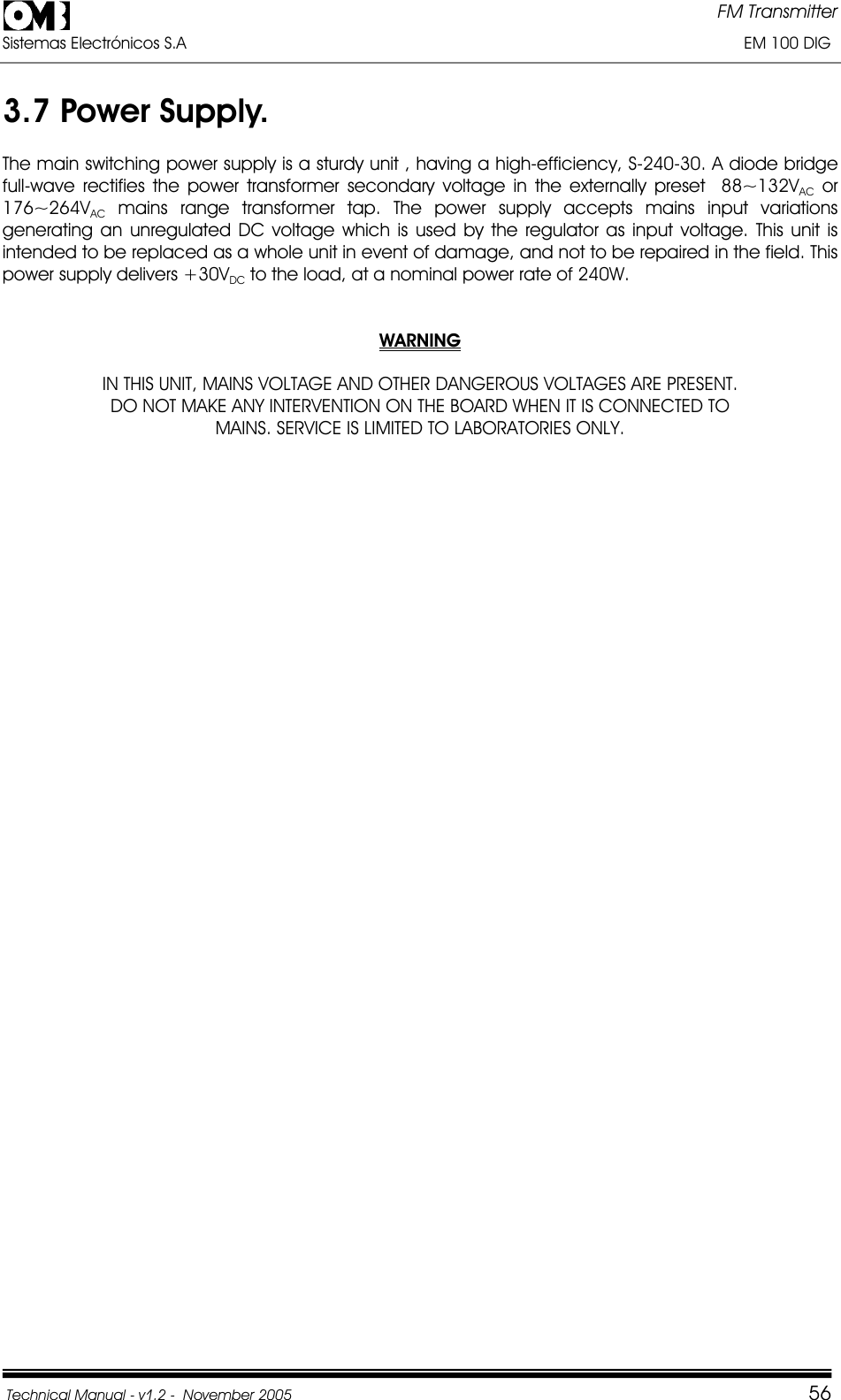 FM Transmitter Sistemas Electrónicos S.A                                                                                                                       EM 100 DIG Technical Manual - v1.2 -  November 2005         563.7 Power Supply. The main switching power supply is a sturdy unit , having a high-efficiency, S-240-30. A diode bridge full-wave rectifies the power transformer secondary voltage in the externally preset  88~132VAC or 176~264VAC mains range transformer tap. The power supply accepts mains input variations generating an unregulated DC voltage which is used by the regulator as input voltage. This unit is intended to be replaced as a whole unit in event of damage, and not to be repaired in the field. This power supply delivers +30VDC to the load, at a nominal power rate of 240W.  WARNINGIN THIS UNIT, MAINS VOLTAGE AND OTHER DANGEROUS VOLTAGES ARE PRESENT. DO NOT MAKE ANY INTERVENTION ON THE BOARD WHEN IT IS CONNECTED TO MAINS. SERVICE IS LIMITED TO LABORATORIES ONLY. 