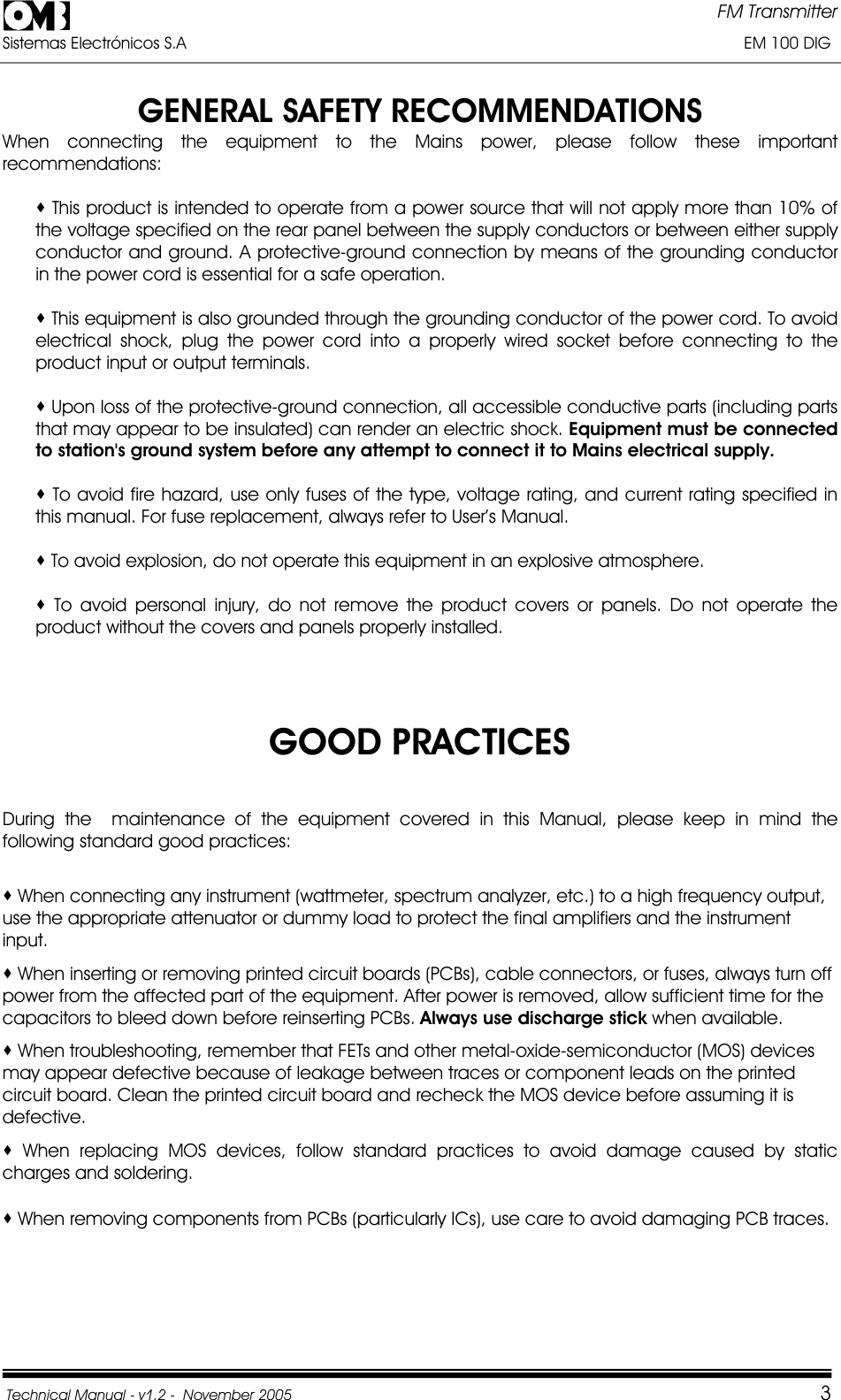 FM Transmitter Sistemas Electrónicos S.A                                                                                                                       EM 100 DIG Technical Manual - v1.2 -  November 2005         3GENERAL SAFETY RECOMMENDATIONS When connecting the equipment to the Mains power, please follow these important recommendations:  This product is intended to operate from a power source that will not apply more than 10% of the voltage specified on the rear panel between the supply conductors or between either supply conductor and ground. A protective-ground connection by means of the grounding conductor in the power cord is essential for a safe operation.  This equipment is also grounded through the grounding conductor of the power cord. To avoid electrical shock, plug the power cord into a properly wired socket before connecting to the product input or output terminals.  Upon loss of the protective-ground connection, all accessible conductive parts (including parts that may appear to be insulated) can render an electric shock. Equipment must be connected to station&apos;s ground system before any attempt to connect it to Mains electrical supply.  To avoid fire hazard, use only fuses of the type, voltage rating, and current rating specified in this manual. For fuse replacement, always refer to User’s Manual.  To avoid explosion, do not operate this equipment in an explosive atmosphere.  To avoid personal injury, do not remove the product covers or panels. Do not operate the product without the covers and panels properly installed. GOOD PRACTICES During the  maintenance of the equipment covered in this Manual, please keep in mind the following standard good practices:  When connecting any instrument (wattmeter, spectrum analyzer, etc.) to a high frequency output, use the appropriate attenuator or dummy load to protect the final amplifiers and the instrument input. When inserting or removing printed circuit boards (PCBs), cable connectors, or fuses, always turn off power from the affected part of the equipment. After power is removed, allow sufficient time for the capacitors to bleed down before reinserting PCBs. Always use discharge stick when available.  When troubleshooting, remember that FETs and other metal-oxide-semiconductor (MOS) devices may appear defective because of leakage between traces or component leads on the printed circuit board. Clean the printed circuit board and recheck the MOS device before assuming it is defective. When replacing MOS devices, follow standard practices to avoid damage caused by static charges and soldering.  When removing components from PCBs (particularly ICs), use care to avoid damaging PCB traces. 