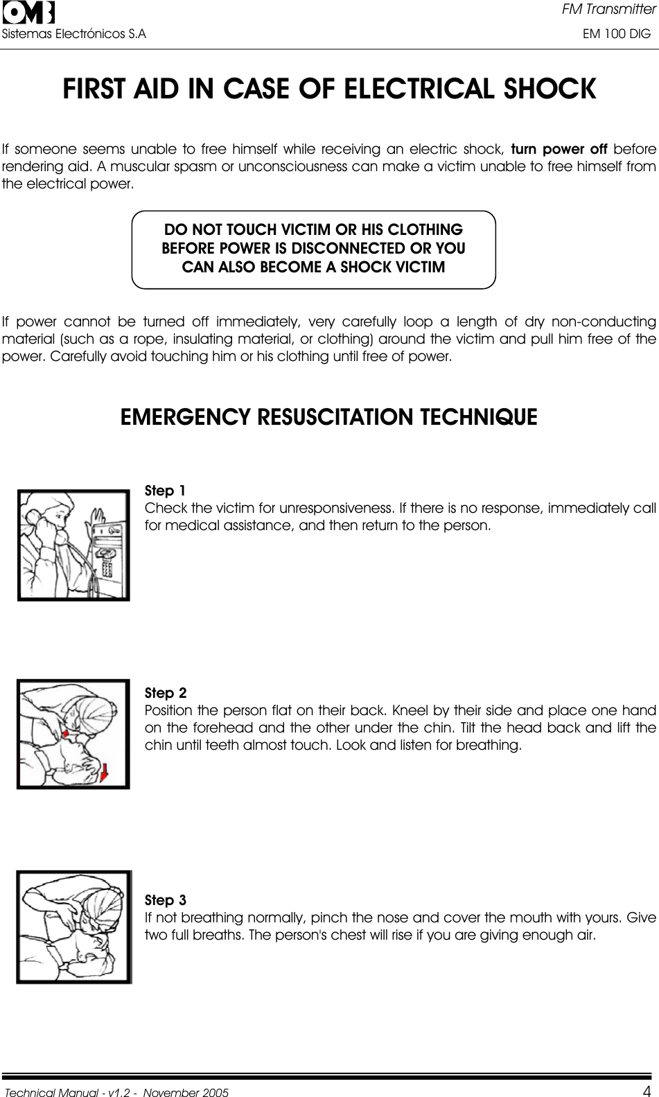 FM Transmitter Sistemas Electrónicos S.A                                                                                                                       EM 100 DIG Technical Manual - v1.2 -  November 2005         4FIRST AID IN CASE OF ELECTRICAL SHOCK If someone seems unable to free himself while receiving an electric shock, turn power off before rendering aid. A muscular spasm or unconsciousness can make a victim unable to free himself from the electrical power. If power cannot be turned off immediately, very carefully loop a length of dry non-conducting material (such as a rope, insulating material, or clothing) around the victim and pull him free of the power. Carefully avoid touching him or his clothing until free of power. EMERGENCY RESUSCITATION TECHNIQUE Step 1 Check the victim for unresponsiveness. If there is no response, immediately call for medical assistance, and then return to the person. Step 2Position the person flat on their back. Kneel by their side and place one hand on the forehead and the other under the chin. Tilt the head back and lift the chin until teeth almost touch. Look and listen for breathing. Step 3 If not breathing normally, pinch the nose and cover the mouth with yours. Give two full breaths. The person&apos;s chest will rise if you are giving enough air. DO NOT TOUCH VICTIM OR HIS CLOTHING BEFORE POWER IS DISCONNECTED OR YOU CAN ALSO BECOME A SHOCK VICTIM 