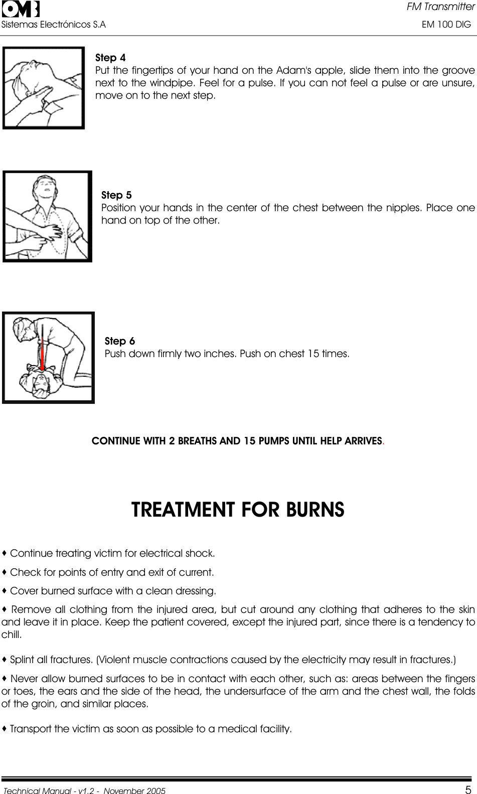 FM Transmitter Sistemas Electrónicos S.A                                                                                                                       EM 100 DIG Technical Manual - v1.2 -  November 2005         5Step 4 Put the fingertips of your hand on the Adam&apos;s apple, slide them into the groove next to the windpipe. Feel for a pulse. If you can not feel a pulse or are unsure, move on to the next step. Step 5 Position your hands in the center of the chest between the nipples. Place one hand on top of the other. Step 6 Push down firmly two inches. Push on chest 15 times. CONTINUE WITH 2 BREATHS AND 15 PUMPS UNTIL HELP ARRIVES.TREATMENT FOR BURNS  Continue treating victim for electrical shock.  Check for points of entry and exit of current.  Cover burned surface with a clean dressing.  Remove all clothing from the injured area, but cut around any clothing that adheres to the skin     and leave it in place. Keep the patient covered, except the injured part, since there is a tendency to chill. Splint all fractures. (Violent muscle contractions caused by the electricity may result in fractures.)  Never allow burned surfaces to be in contact with each other, such as: areas between the fingers or toes, the ears and the side of the head, the undersurface of the arm and the chest wall, the folds of the groin, and similar places.  Transport the victim as soon as possible to a medical facility. 