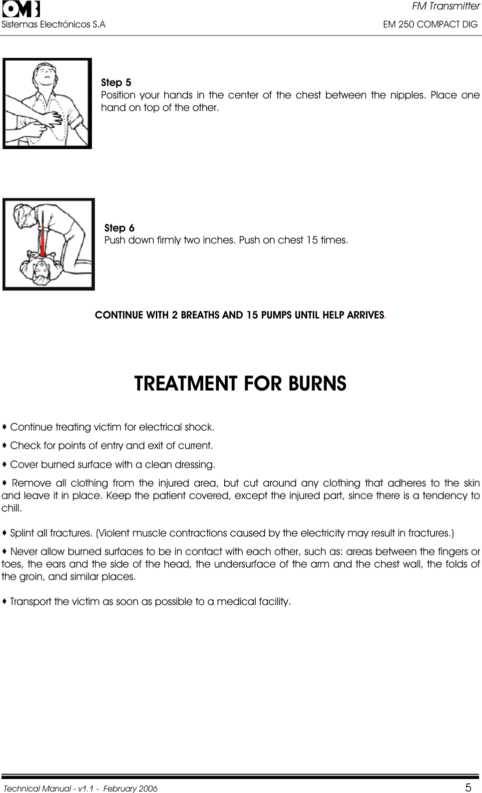 FM Transmitter Sistemas Electrónicos S.A                                                                                                         EM 250 COMPACT DIG  Technical Manual - v1.1 -  February 2006                                    5Step 5 Position your hands in the center of the chest between the nipples. Place one hand on top of the other. Step 6 Push down firmly two inches. Push on chest 15 times. CONTINUE WITH 2 BREATHS AND 15 PUMPS UNTIL HELP ARRIVES.TREATMENT FOR BURNS  Continue treating victim for electrical shock.  Check for points of entry and exit of current.  Cover burned surface with a clean dressing.  Remove all clothing from the injured area, but cut around any clothing that adheres to the skin     and leave it in place. Keep the patient covered, except the injured part, since there is a tendency to chill. Splint all fractures. (Violent muscle contractions caused by the electricity may result in fractures.)  Never allow burned surfaces to be in contact with each other, such as: areas between the fingers or toes, the ears and the side of the head, the undersurface of the arm and the chest wall, the folds of the groin, and similar places.  Transport the victim as soon as possible to a medical facility. 