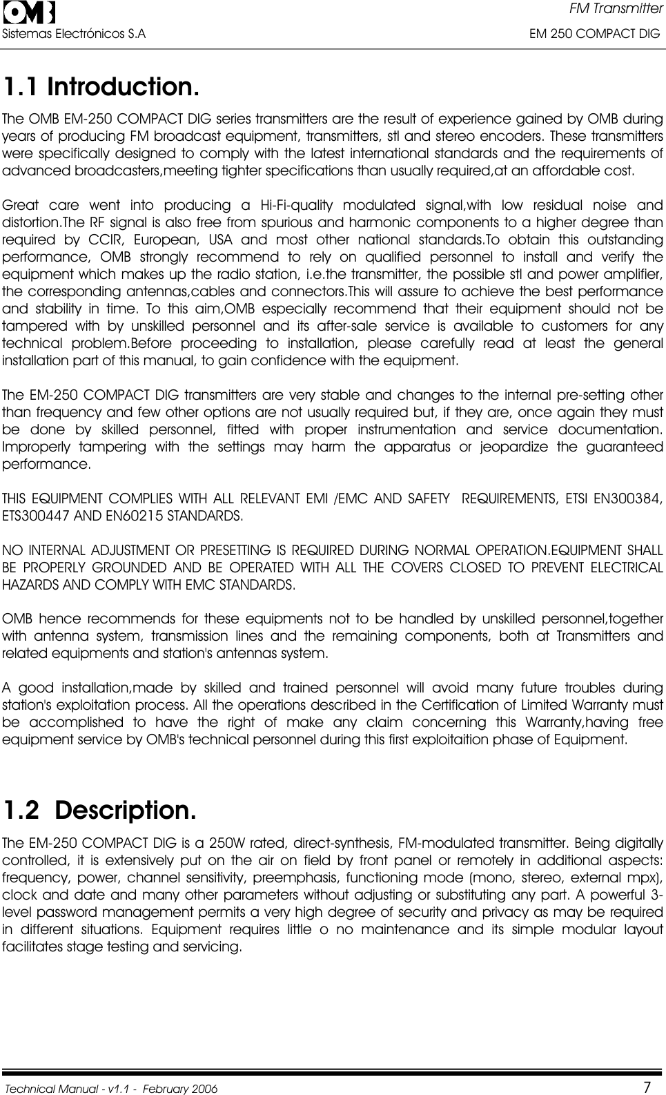 FM Transmitter Sistemas Electrónicos S.A                                                                                                         EM 250 COMPACT DIG  Technical Manual - v1.1 -  February 2006                                    71.1 Introduction. The OMB EM-250 COMPACT DIG series transmitters are the result of experience gained by OMB during years of producing FM broadcast equipment, transmitters, stl and stereo encoders. These transmitters were specifically designed to comply with the latest international standards and the requirements of advanced broadcasters,meeting tighter specifications than usually required,at an affordable cost. Great care went into producing a Hi-Fi-quality modulated signal,with low residual noise and distortion.The RF signal is also free from spurious and harmonic components to a higher degree than required by CCIR, European, USA and most other national standards.To obtain this outstanding performance, OMB strongly recommend to rely on qualified personnel to install and verify the equipment which makes up the radio station, i.e.the transmitter, the possible stl and power amplifier, the corresponding antennas,cables and connectors.This will assure to achieve the best performance and stability in time. To this aim,OMB especially recommend that their equipment should not be tampered with by unskilled personnel and its after-sale service is available to customers for any technical problem.Before proceeding to installation, please carefully read at least the general installation part of this manual, to gain confidence with the equipment. The EM-250 COMPACT DIG transmitters are very stable and changes to the internal pre-setting other than frequency and few other options are not usually required but, if they are, once again they must be done by skilled personnel, fitted with proper instrumentation and service documentation. Improperly tampering with the settings may harm the apparatus or jeopardize the guaranteed performance. THIS EQUIPMENT COMPLIES WITH ALL RELEVANT EMI /EMC AND SAFETY  REQUIREMENTS, ETSI EN300384, ETS300447 AND EN60215 STANDARDS. NO INTERNAL ADJUSTMENT OR PRESETTING IS REQUIRED DURING NORMAL OPERATION.EQUIPMENT SHALL BE PROPERLY GROUNDED AND BE OPERATED WITH ALL THE COVERS CLOSED TO PREVENT ELECTRICAL HAZARDS AND COMPLY WITH EMC STANDARDS. OMB hence recommends for these equipments not to be handled by unskilled personnel,together with antenna system, transmission lines and the remaining components, both at Transmitters and related equipments and station&apos;s antennas system. A good installation,made by skilled and trained personnel will avoid many future troubles during station&apos;s exploitation process. All the operations described in the Certification of Limited Warranty must be accomplished to have the right of make any claim concerning this Warranty,having free equipment service by OMB&apos;s technical personnel during this first exploitaition phase of Equipment. 1.2  Description.The EM-250 COMPACT DIG is a 250W rated, direct-synthesis, FM-modulated transmitter. Being digitally controlled, it is extensively put on the air on field by front panel or remotely in additional aspects: frequency, power, channel sensitivity, preemphasis, functioning mode (mono, stereo, external mpx), clock and date and many other parameters without adjusting or substituting any part. A powerful 3-level password management permits a very high degree of security and privacy as may be required in different situations. Equipment requires little o no maintenance and its simple modular layout facilitates stage testing and servicing. 