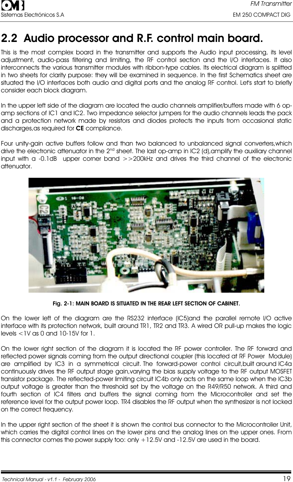 FM Transmitter Sistemas Electrónicos S.A                                                                                                         EM 250 COMPACT DIG  Technical Manual - v1.1 -  February 2006                                    192.2  Audio processor and R.F. control main board. This is the most complex board in the transmitter and supports the Audio input processing, its level adjustment, audio-pass filtering and limiting, the RF control section and the I/O interfaces. It also interconnects the various transmitter modules with ribbon-type cables. Its electrical diagram is splitted in two sheets for clarity purpose: they will be examined in sequence. In the first Schematics sheet are situated the I/O interfaces both audio and digital ports and the analog RF control. Let&apos;s start to briefly consider each block diagram. In the upper left side of the diagram are located the audio channels amplifier/buffers made with 6 op-amp sections of IC1 and IC2. Two impedance selector jumpers for the audio channels leads the pack and a protection network made by resistors and diodes protects the inputs from occasional static discharges,as required for CE compliance. Four unity-gain active buffers follow and than two balanced to unbalanced signal converters,which drive the electronic attenuator in the 2nd sheet. The last op-amp in IC2 (d),amplify the auxiliary channel input with a -0.1dB  upper corner band &gt;&gt;200kHz and drives the third channel of the electronic attenuator.  Fig. 2-1: MAIN BOARD IS SITUATED IN THE REAR LEFT SECTION OF CABINET. On the lower left of the diagram are the RS232 interface (IC5)and the parallel remote I/O active interface with its protection network, built around TR1, TR2 and TR3. A wired OR pull-up makes the logic levels &lt;1V as 0 and 10-15V for 1. On the lower right section of the diagram it is located the RF power controller. The RF forward and reflected power signals coming from the output directional coupler (this located at RF Power  Module)  are  amplified  by  IC3  in  a  symmetrical  circuit. The  forward-power  control  circuit,built around IC4a continuously drives the RF output stage gain,varying the bias supply voltage to the RF output MOSFET transistor package. The reflected-power limiting circuit IC4b only acts on the same loop when the IC3b output voltage is greater than the threshold set by the voltage on the R49/R50 network. A third and fourth section of IC4 filters and buffers the signal coming from the Microcontroller and set the reference level for the output power loop. TR4 disables the RF output when the synthesizer is not locked on the correct frequency. In the upper right section of the sheet it is shown the control bus connector to the Microcontroller Unit, which carries the digital control lines on the lower pins and the analog lines on the upper ones. From this connector comes the power supply too: only +12.5V and -12.5V are used in the board. 