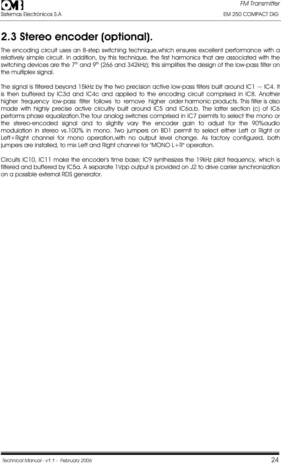 FM Transmitter Sistemas Electrónicos S.A                                                                                                         EM 250 COMPACT DIG  Technical Manual - v1.1 -  February 2006                                    242.3 Stereo encoder (optional).The encoding circuit uses an 8-step switching technique,which ensures excellent performance with a relatively simple circuit. In addition, by this technique, the first harmonics that are associated with the switching devices are the 7th and 9th (266 and 342kHz); this simplifies the design of the low-pass filter on the multiplex signal. The signal is filtered beyond 15kHz by the two precision active low-pass filters built around IC1 ~ IC4. It is then buffered by IC3d and IC4c and applied to the encoding circuit comprised in IC8. Another  higher  frequency  low-pass  filter  follows  to  remove  higher  order harmonic products. This filter is also made with highly precise active circuitry built around IC5 and IC6a,b. The latter section (c) of IC6 performs phase equalization.The four analog switches comprised in IC7 permits to select the mono or the stereo-encoded signal and to slightly vary the encoder gain to adjust for the 90%audio modulation in stereo vs.100% in mono. Two jumpers on BD1 permit to select either Left or Right or Left+Right channel for mono operation,with no output level change. As factory configured, both jumpers are installed, to mix Left and Right channel for &quot;MONO L+R&quot; operation. Circuits IC10, IC11 make the encoder’s time base; IC9 synthesizes the 19kHz pilot frequency, which is filtered and buffered by IC5a. A separate 1Vpp output is provided on J2 to drive carrier synchronization on a possible external RDS generator. 