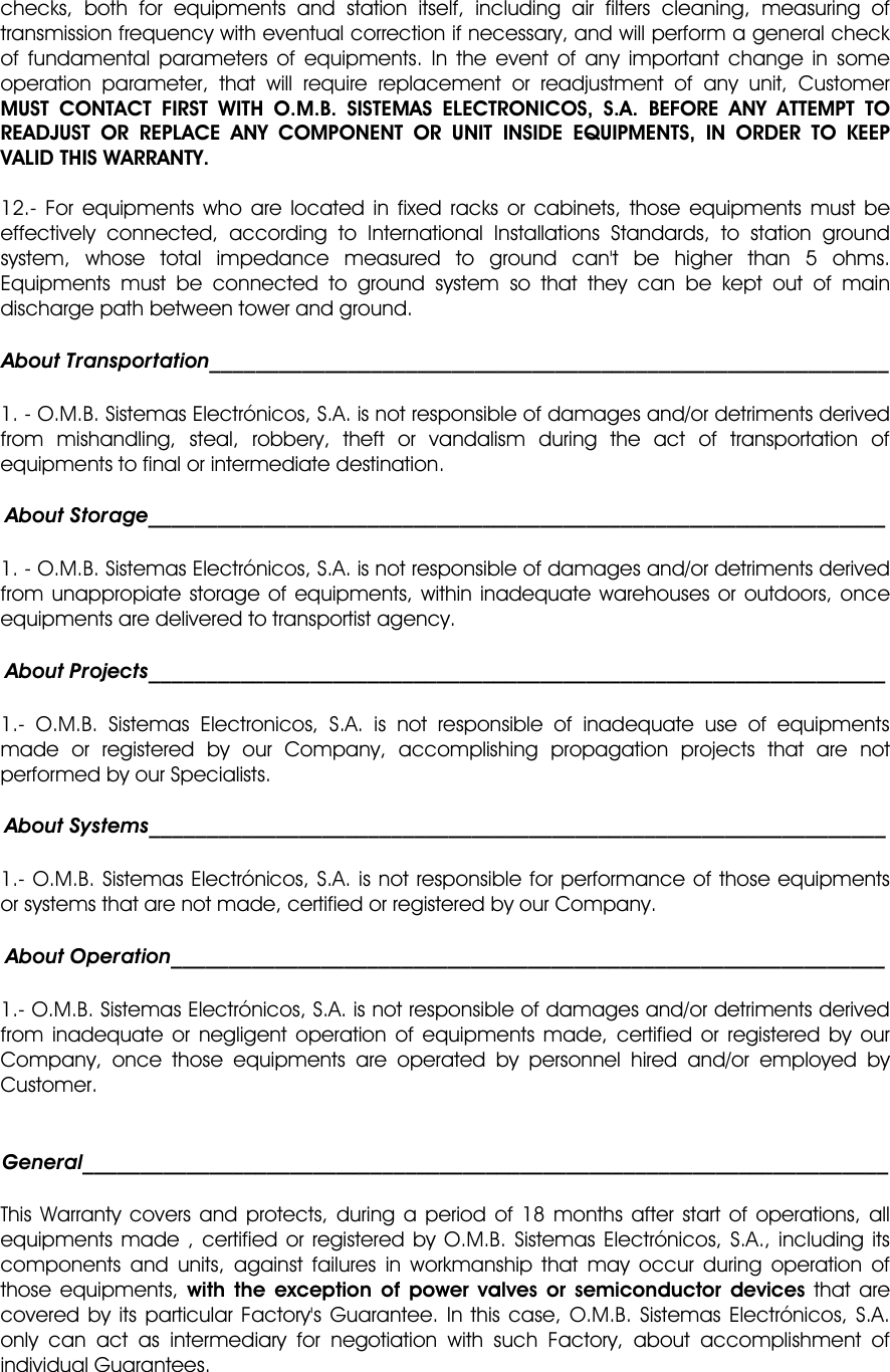 checks, both for equipments and station itself, including air filters cleaning, measuring of transmission frequency with eventual correction if necessary, and will perform a general check of fundamental parameters of equipments. In the event of any important change in some operation parameter, that will require replacement or readjustment of any unit, Customer MUST CONTACT FIRST WITH O.M.B. SISTEMAS ELECTRONICOS, S.A. BEFORE ANY ATTEMPT TO READJUST OR REPLACE ANY COMPONENT OR UNIT INSIDE EQUIPMENTS, IN ORDER TO KEEP VALID THIS WARRANTY. 12.- For equipments who are located in fixed racks or cabinets, those equipments must be effectively connected, according to International Installations Standards, to station ground system, whose total impedance measured to ground can&apos;t be higher than 5 ohms. Equipments must be connected to ground system so that they can be kept out of main discharge path between tower and ground. About Transportation___________________________________________________________ 1. - O.M.B. Sistemas Electrónicos, S.A. is not responsible of damages and/or detriments derived from mishandling, steal, robbery, theft or vandalism during the act of transportation of equipments to final or intermediate destination. About Storage________________________________________________________________ 1. - O.M.B. Sistemas Electrónicos, S.A. is not responsible of damages and/or detriments derived from unappropiate storage of equipments, within inadequate warehouses or outdoors, once equipments are delivered to transportist agency. About Projects________________________________________________________________ 1.- O.M.B. Sistemas Electronicos, S.A. is not responsible of inadequate use of equipments made or registered by our Company, accomplishing propagation projects that are not performed by our Specialists. About Systems________________________________________________________________ 1.- O.M.B. Sistemas Electrónicos, S.A. is not responsible for performance of those equipments or systems that are not made, certified or registered by our Company. About Operation______________________________________________________________ 1.- O.M.B. Sistemas Electrónicos, S.A. is not responsible of damages and/or detriments derived from inadequate or negligent operation of equipments made, certified or registered by our Company, once those equipments are operated by personnel hired and/or employed by Customer. General______________________________________________________________________ This Warranty covers and protects, during a period of 18 months after start of operations, all equipments made , certified or registered by O.M.B. Sistemas Electrónicos, S.A., including its components and units, against failures in workmanship that may occur during operation of those equipments, with the exception of power valves or semiconductor devices that are covered by its particular Factory&apos;s Guarantee. In this case, O.M.B. Sistemas Electrónicos, S.A. only can act as intermediary for negotiation with such Factory, about accomplishment of individual Guarantees. 