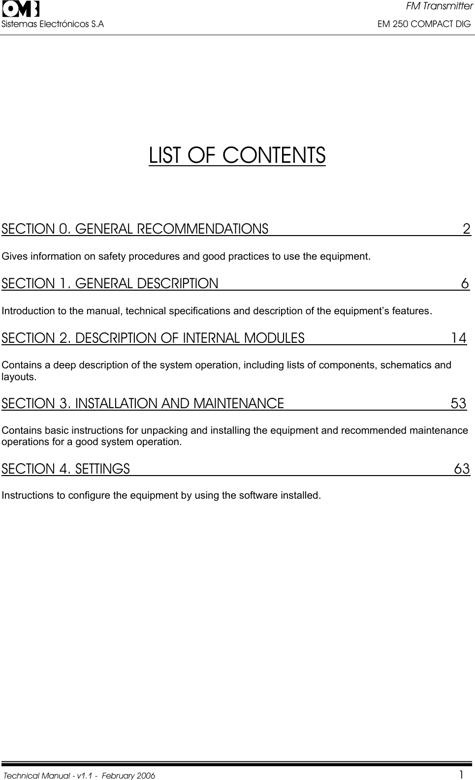 FM Transmitter Sistemas Electrónicos S.A                                                                                                         EM 250 COMPACT DIG  Technical Manual - v1.1 -  February 2006                                    1LIST OF CONTENTSSECTION 0. GENERAL RECOMMENDATIONS                                                2Gives information on safety procedures and good practices to use the equipment.SECTION 1. GENERAL DESCRIPTION                                                            6Introduction to the manual, technical specifications and description of the equipment’s features.SECTION 2. DESCRIPTION OF INTERNAL MODULES                                    14Contains a deep description of the system operation, including lists of components, schematics and layouts.SECTION 3. INSTALLATION AND MAINTENANCE                                         53Contains basic instructions for unpacking and installing the equipment and recommended maintenance operations for a good system operation. SECTION 4. SETTINGS                              63Instructions to configure the equipment by using the software installed. 