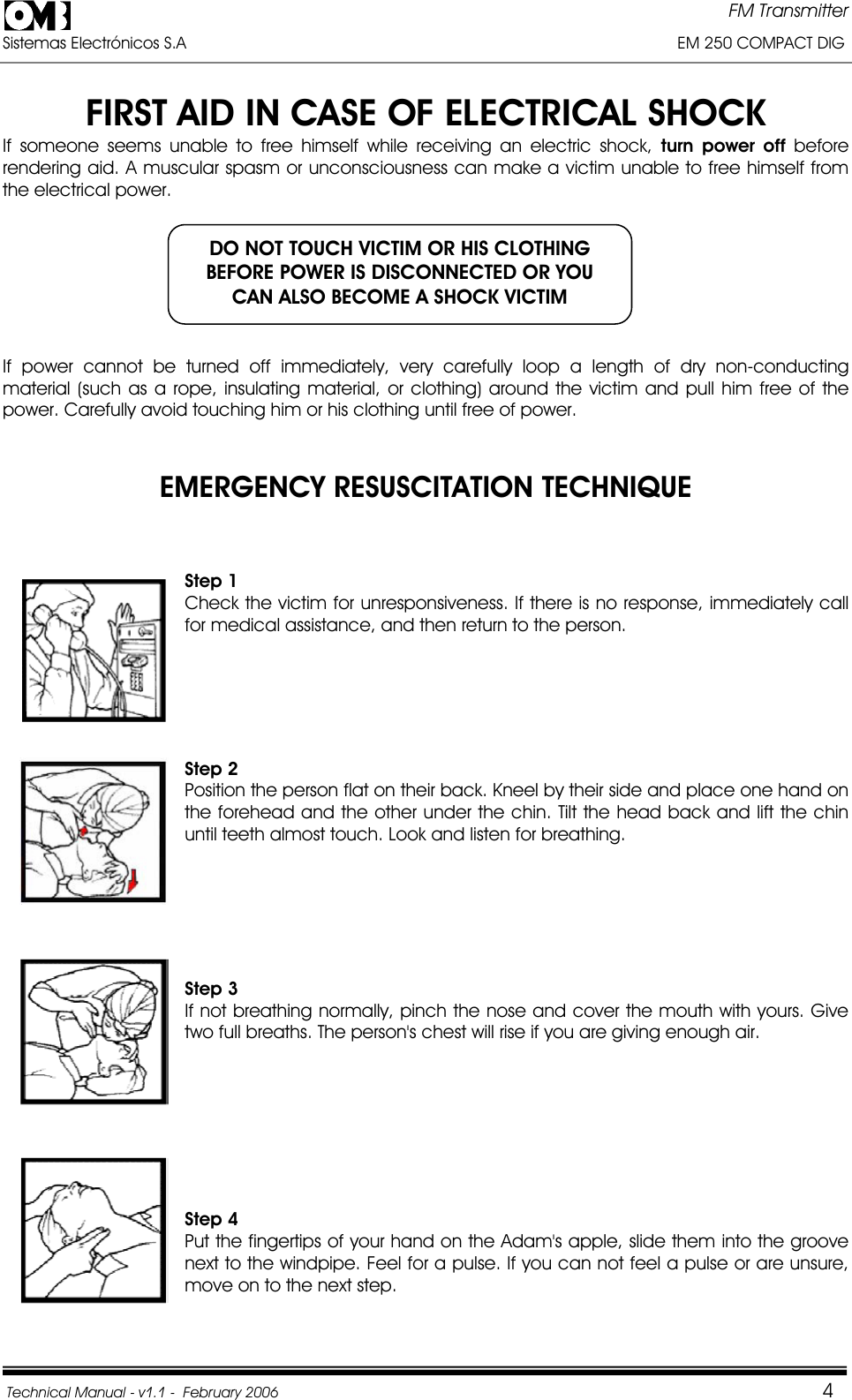 FM Transmitter Sistemas Electrónicos S.A                                                                                                         EM 250 COMPACT DIG  Technical Manual - v1.1 -  February 2006                                    4FIRST AID IN CASE OF ELECTRICAL SHOCK If someone seems unable to free himself while receiving an electric shock, turn power off beforerendering aid. A muscular spasm or unconsciousness can make a victim unable to free himself from the electrical power. If power cannot be turned off immediately, very carefully loop a length of dry non-conducting material (such as a rope, insulating material, or clothing) around the victim and pull him free of the power. Carefully avoid touching him or his clothing until free of power. EMERGENCY RESUSCITATION TECHNIQUE Step 1 Check the victim for unresponsiveness. If there is no response, immediately call for medical assistance, and then return to the person. Step 2Position the person flat on their back. Kneel by their side and place one hand on the forehead and the other under the chin. Tilt the head back and lift the chin until teeth almost touch. Look and listen for breathing. Step 3 If not breathing normally, pinch the nose and cover the mouth with yours. Give two full breaths. The person&apos;s chest will rise if you are giving enough air. Step 4 Put the fingertips of your hand on the Adam&apos;s apple, slide them into the groove next to the windpipe. Feel for a pulse. If you can not feel a pulse or are unsure, move on to the next step. DO NOT TOUCH VICTIM OR HIS CLOTHING BEFORE POWER IS DISCONNECTED OR YOU CAN ALSO BECOME A SHOCK VICTIM 