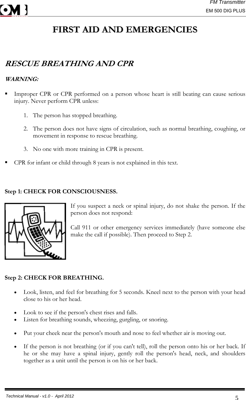 FM Transmitter                                                                                                                                                     EM 500 DIG PLUS     Technical Manual - v1.0 -  April 2012                                        5FFIIRRSSTT  AAIIDD  AANNDD  EEMMEERRGGEENNCCIIEESS   RESCUE BREATHING AND CPR WARNING:   Improper CPR or CPR performed on a person whose heart is still beating can cause serious injury. Never perform CPR unless: 1. The person has stopped breathing. 2. The person does not have signs of circulation, such as normal breathing, coughing, or movement in response to rescue breathing. 3. No one with more training in CPR is present.   CPR for infant or child through 8 years is not explained in this text.  Step 1: CHECK FOR CONSCIOUSNESS. If you suspect a neck or spinal injury, do not shake the person. If the person does not respond: Call 911 or other emergency services immediately (have someone else make the call if possible). Then proceed to Step 2.    Step 2: CHECK FOR BREATHING. • Look, listen, and feel for breathing for 5 seconds. Kneel next to the person with your head close to his or her head. • Look to see if the person&apos;s chest rises and falls.  • Listen for breathing sounds, wheezing, gurgling, or snoring. • Put your cheek near the person&apos;s mouth and nose to feel whether air is moving out. • If the person is not breathing (or if you can&apos;t tell), roll the person onto his or her back. If he or she may have a spinal injury, gently roll the person&apos;s head, neck, and shoulders together as a unit until the person is on his or her back.  