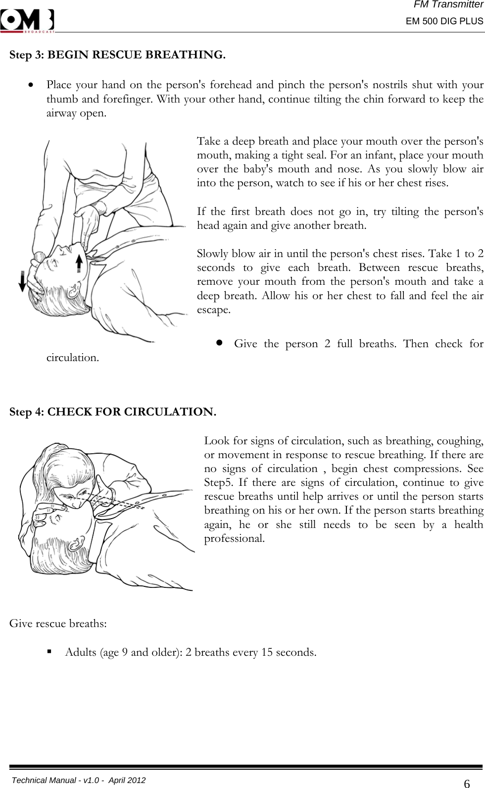 FM Transmitter                                                                                                                                                     EM 500 DIG PLUS     Technical Manual - v1.0 -  April 2012                                        6Step 3: BEGIN RESCUE BREATHING. • Place your hand on the person&apos;s forehead and pinch the person&apos;s nostrils shut with your thumb and forefinger. With your other hand, continue tilting the chin forward to keep the airway open.  Take a deep breath and place your mouth over the person&apos;s mouth, making a tight seal. For an infant, place your mouth over the baby&apos;s mouth and nose. As you slowly blow air into the person, watch to see if his or her chest rises.  If the first breath does not go in, try tilting the person&apos;s head again and give another breath.  Slowly blow air in until the person&apos;s chest rises. Take 1 to 2 seconds to give each breath. Between rescue breaths, remove your mouth from the person&apos;s mouth and take a deep breath. Allow his or her chest to fall and feel the air escape. • Give the person 2 full breaths. Then check for circulation.  Step 4: CHECK FOR CIRCULATION. Look for signs of circulation, such as breathing, coughing, or movement in response to rescue breathing. If there are no signs of circulation , begin chest compressions. See Step5. If there are signs of circulation, continue to give rescue breaths until help arrives or until the person starts breathing on his or her own. If the person starts breathing again, he or she still needs to be seen by a health professional.    Give rescue breaths:  Adults (age 9 and older): 2 breaths every 15 seconds.     