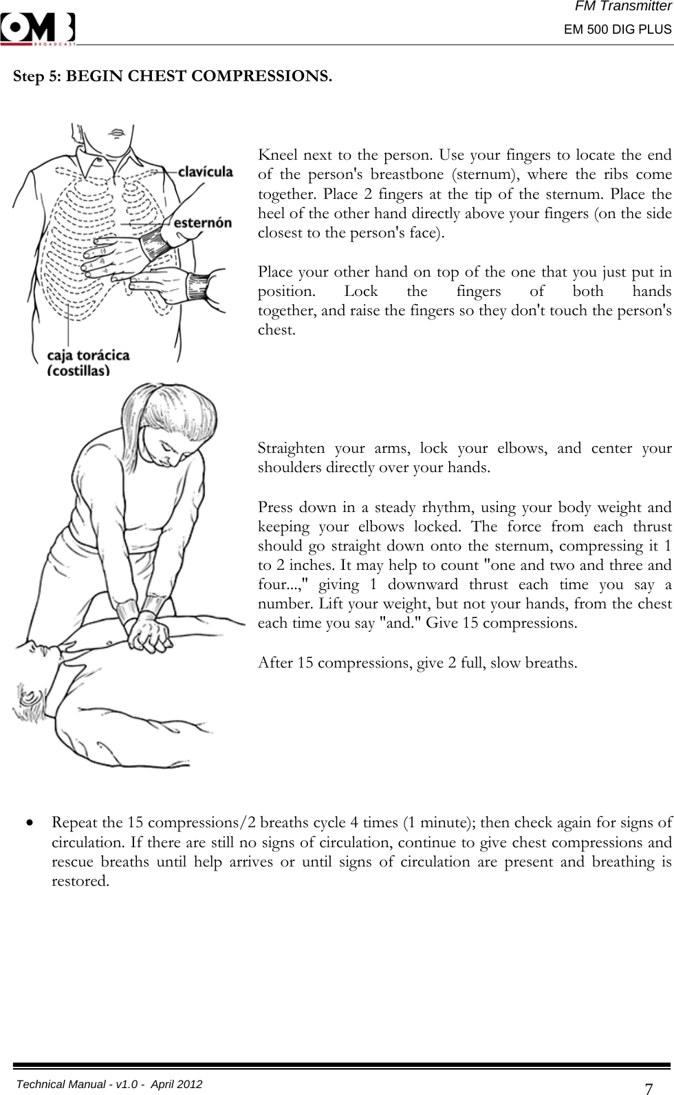 FM Transmitter                                                                                                                                                     EM 500 DIG PLUS     Technical Manual - v1.0 -  April 2012                                        7Step 5: BEGIN CHEST COMPRESSIONS.  Kneel next to the person. Use your fingers to locate the end of the person&apos;s breastbone (sternum), where the ribs come together. Place 2 fingers at the tip of the sternum. Place the heel of the other hand directly above your fingers (on the side closest to the person&apos;s face).  Place your other hand on top of the one that you just put in position. Lock the fingers of both hands together, and raise the fingers so they don&apos;t touch the person&apos;s chest.   Straighten your arms, lock your elbows, and center your shoulders directly over your hands.  Press down in a steady rhythm, using your body weight and keeping your elbows locked. The force from each thrust should go straight down onto the sternum, compressing it 1 to 2 inches. It may help to count &quot;one and two and three and four...,&quot; giving 1 downward thrust each time you say a number. Lift your weight, but not your hands, from the chest each time you say &quot;and.&quot; Give 15 compressions.  After 15 compressions, give 2 full, slow breaths.     • Repeat the 15 compressions/2 breaths cycle 4 times (1 minute); then check again for signs of circulation. If there are still no signs of circulation, continue to give chest compressions and rescue breaths until help arrives or until signs of circulation are present and breathing is restored.         