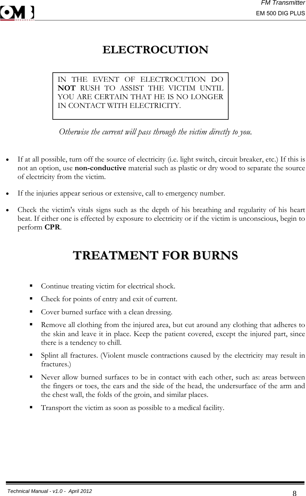 FM Transmitter                                                                                                                                                     EM 500 DIG PLUS     Technical Manual - v1.0 -  April 2012                                        8  EELLEECCTTRROOCCUUTTIIOONN          Otherwise the current will pass through the victim directly to you.  • If at all possible, turn off the source of electricity (i.e. light switch, circuit breaker, etc.) If this is not an option, use non-conductive material such as plastic or dry wood to separate the source of electricity from the victim.  • If the injuries appear serious or extensive, call to emergency number.  • Check the victim&apos;s vitals signs such as the depth of his breathing and regularity of his heart beat. If either one is effected by exposure to electricity or if the victim is unconscious, begin to perform CPR.   TTRREEAATTMMEENNTT  FFOORR  BBUURRNNSS    Continue treating victim for electrical shock.  Check for points of entry and exit of current.  Cover burned surface with a clean dressing.  Remove all clothing from the injured area, but cut around any clothing that adheres to the skin and leave it in place. Keep the patient covered, except the injured part, since there is a tendency to chill.   Splint all fractures. (Violent muscle contractions caused by the electricity may result in fractures.)  Never allow burned surfaces to be in contact with each other, such as: areas between the fingers or toes, the ears and the side of the head, the undersurface of the arm and the chest wall, the folds of the groin, and similar places.  Transport the victim as soon as possible to a medical facility.     IN THE EVENT OF ELECTROCUTION DO NOT RUSH TO ASSIST THE VICTIM UNTIL YOU ARE CERTAIN THAT HE IS NO LONGER IN CONTACT WITH ELECTRICITY.  