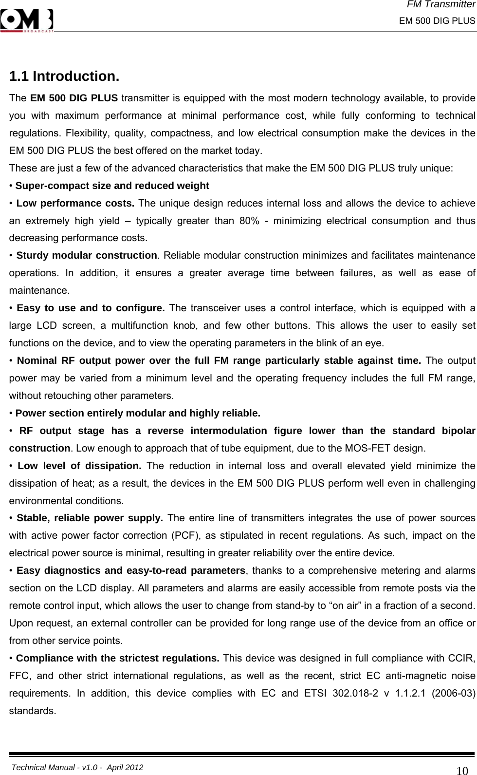 FM Transmitter                                                                                                                                                     EM 500 DIG PLUS     Technical Manual - v1.0 -  April 2012                                        10 1.1 Introduction. The EM 500 DIG PLUS transmitter is equipped with the most modern technology available, to provide you with maximum performance at minimal performance cost, while fully conforming to technical regulations. Flexibility, quality, compactness, and low electrical consumption make the devices in the EM 500 DIG PLUS the best offered on the market today. These are just a few of the advanced characteristics that make the EM 500 DIG PLUS truly unique: • Super-compact size and reduced weight  • Low performance costs. The unique design reduces internal loss and allows the device to achieve an extremely high yield – typically greater than 80% - minimizing electrical consumption and thus decreasing performance costs. • Sturdy modular construction. Reliable modular construction minimizes and facilitates maintenance operations. In addition, it ensures a greater average time between failures, as well as ease of maintenance. •  Easy to use and to configure. The transceiver uses a control interface, which is equipped with a large LCD screen, a multifunction knob, and few other buttons. This allows the user to easily set functions on the device, and to view the operating parameters in the blink of an eye. •  Nominal RF output power over the full FM range particularly stable against time. The output power may be varied from a minimum level and the operating frequency includes the full FM range, without retouching other parameters. • Power section entirely modular and highly reliable.  •  RF output stage has a reverse intermodulation figure lower than the standard bipolar construction. Low enough to approach that of tube equipment, due to the MOS-FET design. •  Low level of dissipation. The reduction in internal loss and overall elevated yield minimize the dissipation of heat; as a result, the devices in the EM 500 DIG PLUS perform well even in challenging environmental conditions. •  Stable, reliable power supply. The entire line of transmitters integrates the use of power sources with active power factor correction (PCF), as stipulated in recent regulations. As such, impact on the electrical power source is minimal, resulting in greater reliability over the entire device. • Easy diagnostics and easy-to-read parameters, thanks to a comprehensive metering and alarms section on the LCD display. All parameters and alarms are easily accessible from remote posts via the remote control input, which allows the user to change from stand-by to “on air” in a fraction of a second. Upon request, an external controller can be provided for long range use of the device from an office or from other service points. • Compliance with the strictest regulations. This device was designed in full compliance with CCIR, FFC, and other strict international regulations, as well as the recent, strict EC anti-magnetic noise requirements. In addition, this device complies with EC and ETSI 302.018-2 v 1.1.2.1 (2006-03) standards.  