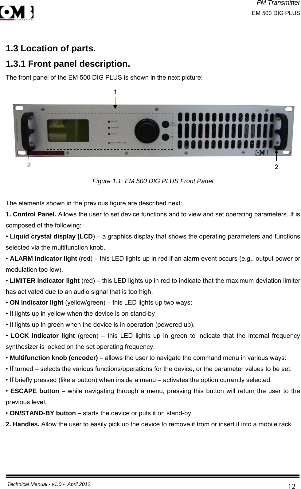 FM Transmitter                                                                                                                                                     EM 500 DIG PLUS     Technical Manual - v1.0 -  April 2012                                        12 1.3 Location of parts. 1.3.1 Front panel description. The front panel of the EM 500 DIG PLUS is shown in the next picture:    Figure 1.1: EM 500 DIG PLUS Front Panel  The elements shown in the previous figure are described next: 1. Control Panel. Allows the user to set device functions and to view and set operating parameters. It is composed of the following: • Liquid crystal display (LCD) – a graphics display that shows the operating parameters and functions selected via the multifunction knob. • ALARM indicator light (red) – this LED lights up in red if an alarm event occurs (e.g., output power or modulation too low). • LIMITER indicator light (red) – this LED lights up in red to indicate that the maximum deviation limiter has activated due to an audio signal that is too high. • ON indicator light (yellow/green) – this LED lights up two ways: • It lights up in yellow when the device is on stand-by • It lights up in green when the device is in operation (powered up). •  LOCK indicator light (green) – this LED lights up in green to indicate that the internal frequency synthesizer is locked on the set operating frequency. • Multifunction knob (encoder) – allows the user to navigate the command menu in various ways: • If turned – selects the various functions/operations for the device, or the parameter values to be set. • If briefly pressed (like a button) when inside a menu – activates the option currently selected. • ESCAPE button – while navigating through a menu, pressing this button will return the user to the previous level. • ON/STAND-BY button – starts the device or puts it on stand-by. 2. Handles. Allow the user to easily pick up the device to remove it from or insert it into a mobile rack.       1    2     2 