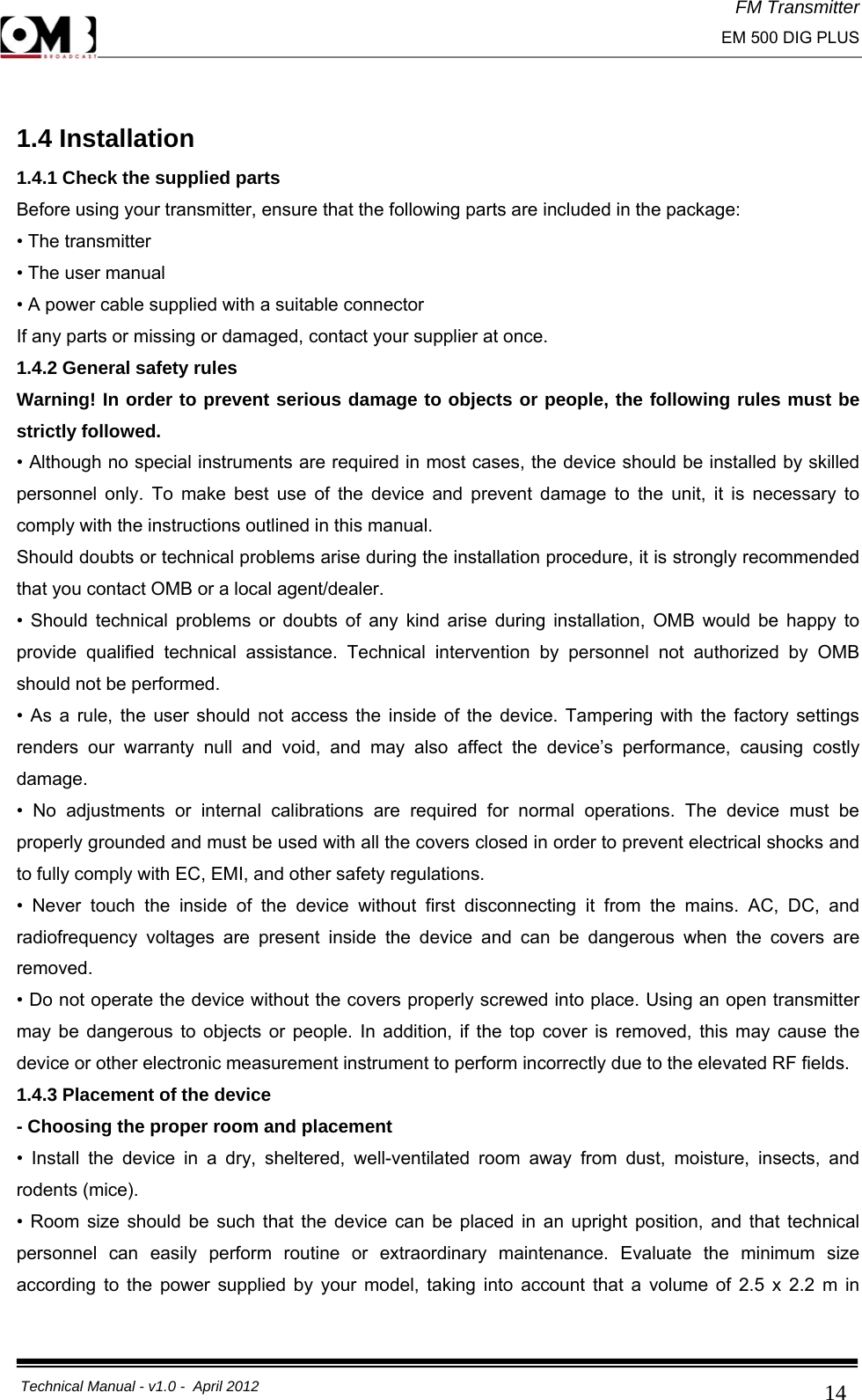 FM Transmitter                                                                                                                                                     EM 500 DIG PLUS     Technical Manual - v1.0 -  April 2012                                        14 1.4 Installation 1.4.1 Check the supplied parts Before using your transmitter, ensure that the following parts are included in the package: • The transmitter • The user manual • A power cable supplied with a suitable connector If any parts or missing or damaged, contact your supplier at once. 1.4.2 General safety rules Warning! In order to prevent serious damage to objects or people, the following rules must be strictly followed. • Although no special instruments are required in most cases, the device should be installed by skilled personnel only. To make best use of the device and prevent damage to the unit, it is necessary to comply with the instructions outlined in this manual. Should doubts or technical problems arise during the installation procedure, it is strongly recommended that you contact OMB or a local agent/dealer. • Should technical problems or doubts of any kind arise during installation, OMB would be happy to provide qualified technical assistance. Technical intervention by personnel not authorized by OMB should not be performed. • As a rule, the user should not access the inside of the device. Tampering with the factory settings renders our warranty null and void, and may also affect the device’s performance, causing costly damage. • No adjustments or internal calibrations are required for normal operations. The device must be properly grounded and must be used with all the covers closed in order to prevent electrical shocks and to fully comply with EC, EMI, and other safety regulations. • Never touch the inside of the device without first disconnecting it from the mains. AC, DC, and radiofrequency voltages are present inside the device and can be dangerous when the covers are removed. • Do not operate the device without the covers properly screwed into place. Using an open transmitter may be dangerous to objects or people. In addition, if the top cover is removed, this may cause the device or other electronic measurement instrument to perform incorrectly due to the elevated RF fields. 1.4.3 Placement of the device - Choosing the proper room and placement • Install the device in a dry, sheltered, well-ventilated room away from dust, moisture, insects, and rodents (mice). • Room size should be such that the device can be placed in an upright position, and that technical personnel can easily perform routine or extraordinary maintenance. Evaluate the minimum size according to the power supplied by your model, taking into account that a volume of 2.5 x 2.2 m in 