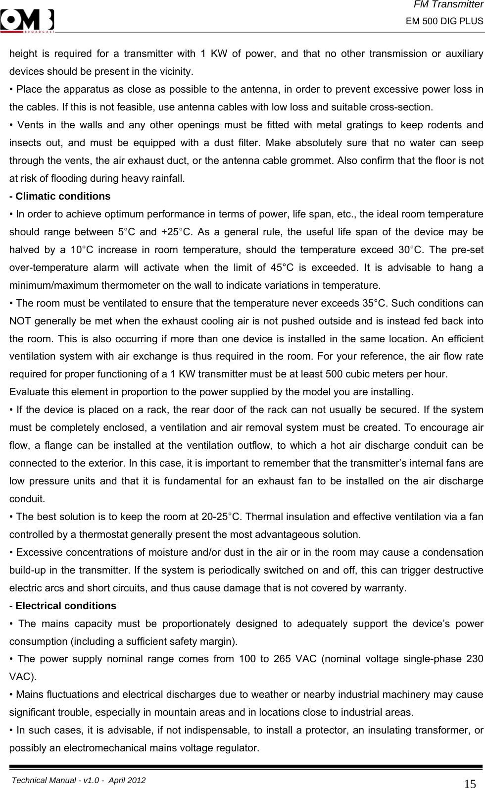 FM Transmitter                                                                                                                                                     EM 500 DIG PLUS     Technical Manual - v1.0 -  April 2012                                        15height is required for a transmitter with 1 KW of power, and that no other transmission or auxiliary devices should be present in the vicinity. • Place the apparatus as close as possible to the antenna, in order to prevent excessive power loss in the cables. If this is not feasible, use antenna cables with low loss and suitable cross-section. • Vents in the walls and any other openings must be fitted with metal gratings to keep rodents and insects out, and must be equipped with a dust filter. Make absolutely sure that no water can seep through the vents, the air exhaust duct, or the antenna cable grommet. Also confirm that the floor is not at risk of flooding during heavy rainfall. - Climatic conditions • In order to achieve optimum performance in terms of power, life span, etc., the ideal room temperature should range between 5°C and +25°C. As a general rule, the useful life span of the device may be halved by a 10°C increase in room temperature, should the temperature exceed 30°C. The pre-set over-temperature alarm will activate when the limit of 45°C is exceeded. It is advisable to hang a minimum/maximum thermometer on the wall to indicate variations in temperature. • The room must be ventilated to ensure that the temperature never exceeds 35°C. Such conditions can NOT generally be met when the exhaust cooling air is not pushed outside and is instead fed back into the room. This is also occurring if more than one device is installed in the same location. An efficient ventilation system with air exchange is thus required in the room. For your reference, the air flow rate required for proper functioning of a 1 KW transmitter must be at least 500 cubic meters per hour. Evaluate this element in proportion to the power supplied by the model you are installing. • If the device is placed on a rack, the rear door of the rack can not usually be secured. If the system must be completely enclosed, a ventilation and air removal system must be created. To encourage air flow, a flange can be installed at the ventilation outflow, to which a hot air discharge conduit can be connected to the exterior. In this case, it is important to remember that the transmitter’s internal fans are low pressure units and that it is fundamental for an exhaust fan to be installed on the air discharge conduit. • The best solution is to keep the room at 20-25°C. Thermal insulation and effective ventilation via a fan controlled by a thermostat generally present the most advantageous solution. • Excessive concentrations of moisture and/or dust in the air or in the room may cause a condensation build-up in the transmitter. If the system is periodically switched on and off, this can trigger destructive electric arcs and short circuits, and thus cause damage that is not covered by warranty. - Electrical conditions • The mains capacity must be proportionately designed to adequately support the device’s power consumption (including a sufficient safety margin). • The power supply nominal range comes from 100 to 265 VAC (nominal voltage single-phase 230 VAC).• Mains fluctuations and electrical discharges due to weather or nearby industrial machinery may cause significant trouble, especially in mountain areas and in locations close to industrial areas. • In such cases, it is advisable, if not indispensable, to install a protector, an insulating transformer, or possibly an electromechanical mains voltage regulator.  