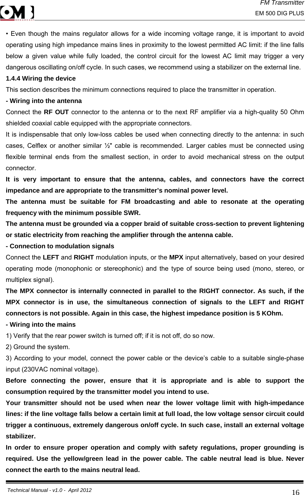 FM Transmitter                                                                                                                                                     EM 500 DIG PLUS     Technical Manual - v1.0 -  April 2012                                        16• Even though the mains regulator allows for a wide incoming voltage range, it is important to avoid operating using high impedance mains lines in proximity to the lowest permitted AC limit: if the line falls below a given value while fully loaded, the control circuit for the lowest AC limit may trigger a very dangerous oscillating on/off cycle. In such cases, we recommend using a stabilizer on the external line. 1.4.4 Wiring the device This section describes the minimum connections required to place the transmitter in operation. - Wiring into the antenna Connect the RF OUT connector to the antenna or to the next RF amplifier via a high-quality 50 Ohm shielded coaxial cable equipped with the appropriate connectors. It is indispensable that only low-loss cables be used when connecting directly to the antenna: in such cases, Celflex or another similar ½&quot; cable is recommended. Larger cables must be connected using flexible terminal ends from the smallest section, in order to avoid mechanical stress on the output connector. It is very important to ensure that the antenna, cables, and connectors have the correct impedance and are appropriate to the transmitter’s nominal power level. The antenna must be suitable for FM broadcasting and able to resonate at the operating frequency with the minimum possible SWR. The antenna must be grounded via a copper braid of suitable cross-section to prevent lightening or static electricity from reaching the amplifier through the antenna cable. - Connection to modulation signals Connect the LEFT and RIGHT modulation inputs, or the MPX input alternatively, based on your desired operating mode (monophonic or stereophonic) and the type of source being used (mono, stereo, or multiplex signal).  The MPX connector is internally connected in parallel to the RIGHT connector. As such, if the MPX connector is in use, the simultaneous connection of signals to the LEFT and RIGHT connectors is not possible. Again in this case, the highest impedance position is 5 KOhm. - Wiring into the mains 1) Verify that the rear power switch is turned off; if it is not off, do so now. 2) Ground the system. 3) According to your model, connect the power cable or the device’s cable to a suitable single-phase input (230VAC nominal voltage). Before connecting the power, ensure that it is appropriate and is able to support the consumption required by the transmitter model you intend to use. Your transmitter should not be used when near the lower voltage limit with high-impedance lines: if the line voltage falls below a certain limit at full load, the low voltage sensor circuit could trigger a continuous, extremely dangerous on/off cycle. In such case, install an external voltage stabilizer. In order to ensure proper operation and comply with safety regulations, proper grounding is required. Use the yellow/green lead in the power cable. The cable neutral lead is blue. Never connect the earth to the mains neutral lead. 