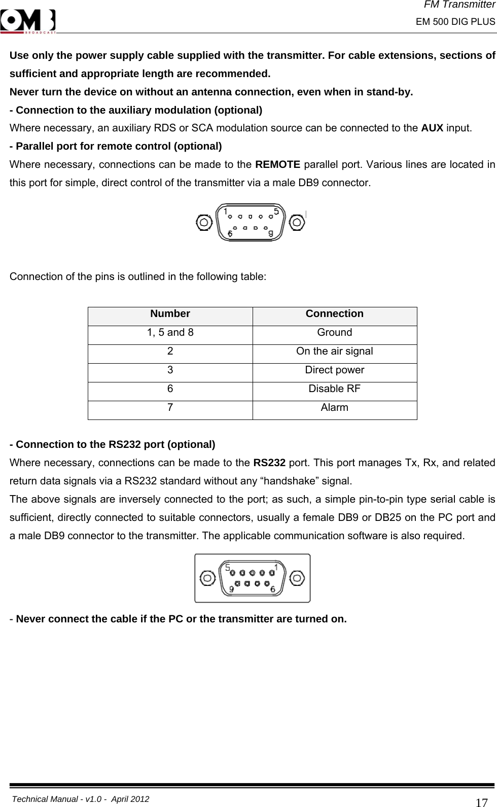 FM Transmitter                                                                                                                                                     EM 500 DIG PLUS     Technical Manual - v1.0 -  April 2012                                        17Use only the power supply cable supplied with the transmitter. For cable extensions, sections of sufficient and appropriate length are recommended. Never turn the device on without an antenna connection, even when in stand-by. - Connection to the auxiliary modulation (optional) Where necessary, an auxiliary RDS or SCA modulation source can be connected to the AUX input. - Parallel port for remote control (optional) Where necessary, connections can be made to the REMOTE parallel port. Various lines are located in this port for simple, direct control of the transmitter via a male DB9 connector.   Connection of the pins is outlined in the following table:  Number  Connection 1, 5 and 8  Ground 2  On the air signal 3 Direct power 6 Disable RF 7 Alarm  - Connection to the RS232 port (optional) Where necessary, connections can be made to the RS232 port. This port manages Tx, Rx, and related return data signals via a RS232 standard without any “handshake” signal. The above signals are inversely connected to the port; as such, a simple pin-to-pin type serial cable is sufficient, directly connected to suitable connectors, usually a female DB9 or DB25 on the PC port and a male DB9 connector to the transmitter. The applicable communication software is also required.  - Never connect the cable if the PC or the transmitter are turned on.     