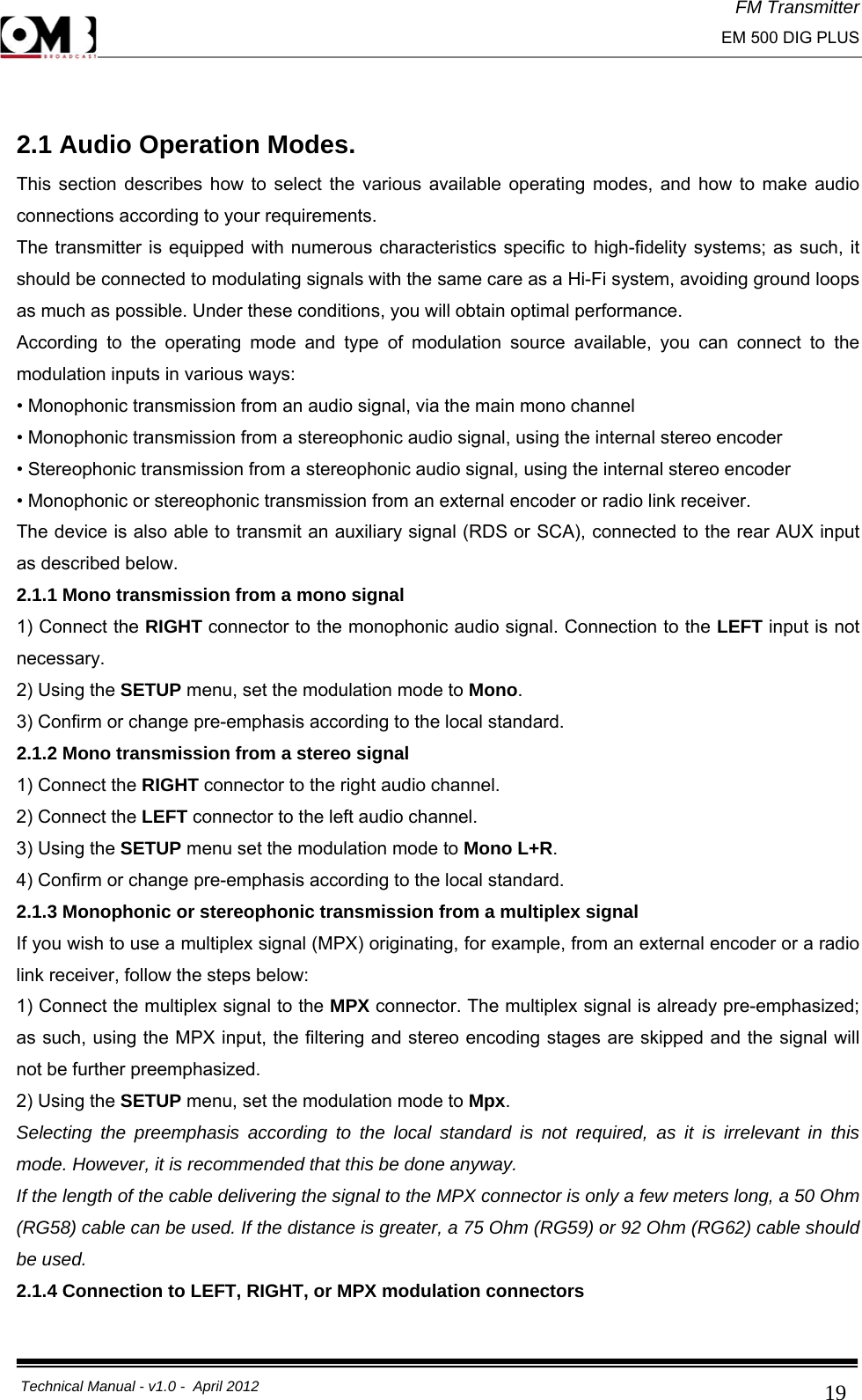 FM Transmitter                                                                                                                                                     EM 500 DIG PLUS     Technical Manual - v1.0 -  April 2012                                        19 2.1 Audio Operation Modes. This section describes how to select the various available operating modes, and how to make audio connections according to your requirements. The transmitter is equipped with numerous characteristics specific to high-fidelity systems; as such, it should be connected to modulating signals with the same care as a Hi-Fi system, avoiding ground loops as much as possible. Under these conditions, you will obtain optimal performance. According to the operating mode and type of modulation source available, you can connect to the modulation inputs in various ways: • Monophonic transmission from an audio signal, via the main mono channel • Monophonic transmission from a stereophonic audio signal, using the internal stereo encoder • Stereophonic transmission from a stereophonic audio signal, using the internal stereo encoder • Monophonic or stereophonic transmission from an external encoder or radio link receiver. The device is also able to transmit an auxiliary signal (RDS or SCA), connected to the rear AUX input as described below. 2.1.1 Mono transmission from a mono signal 1) Connect the RIGHT connector to the monophonic audio signal. Connection to the LEFT input is not necessary. 2) Using the SETUP menu, set the modulation mode to Mono. 3) Confirm or change pre-emphasis according to the local standard. 2.1.2 Mono transmission from a stereo signal 1) Connect the RIGHT connector to the right audio channel. 2) Connect the LEFT connector to the left audio channel. 3) Using the SETUP menu set the modulation mode to Mono L+R. 4) Confirm or change pre-emphasis according to the local standard. 2.1.3 Monophonic or stereophonic transmission from a multiplex signal If you wish to use a multiplex signal (MPX) originating, for example, from an external encoder or a radio link receiver, follow the steps below: 1) Connect the multiplex signal to the MPX connector. The multiplex signal is already pre-emphasized; as such, using the MPX input, the filtering and stereo encoding stages are skipped and the signal will not be further preemphasized. 2) Using the SETUP menu, set the modulation mode to Mpx. Selecting the preemphasis according to the local standard is not required, as it is irrelevant in this mode. However, it is recommended that this be done anyway. If the length of the cable delivering the signal to the MPX connector is only a few meters long, a 50 Ohm (RG58) cable can be used. If the distance is greater, a 75 Ohm (RG59) or 92 Ohm (RG62) cable should be used. 2.1.4 Connection to LEFT, RIGHT, or MPX modulation connectors 