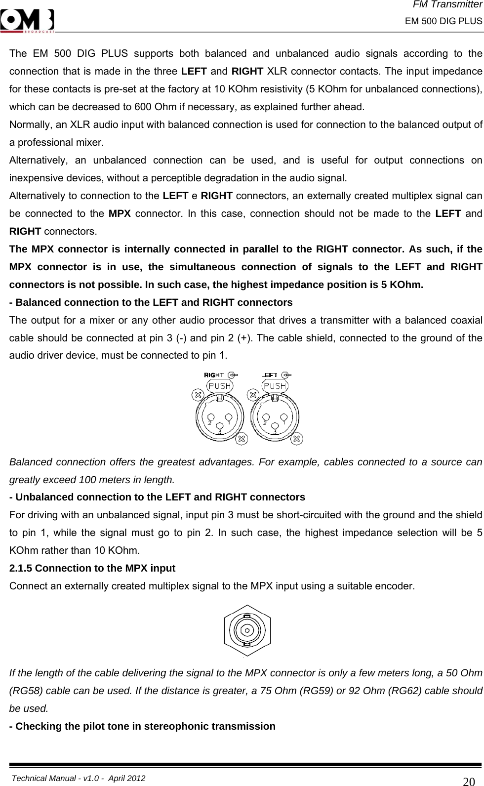 FM Transmitter                                                                                                                                                     EM 500 DIG PLUS     Technical Manual - v1.0 -  April 2012                                        20The EM 500 DIG PLUS supports both balanced and unbalanced audio signals according to the connection that is made in the three LEFT and RIGHT XLR connector contacts. The input impedance for these contacts is pre-set at the factory at 10 KOhm resistivity (5 KOhm for unbalanced connections), which can be decreased to 600 Ohm if necessary, as explained further ahead. Normally, an XLR audio input with balanced connection is used for connection to the balanced output of a professional mixer. Alternatively, an unbalanced connection can be used, and is useful for output connections on inexpensive devices, without a perceptible degradation in the audio signal. Alternatively to connection to the LEFT e RIGHT connectors, an externally created multiplex signal can be connected to the MPX connector. In this case, connection should not be made to the LEFT and RIGHT connectors. The MPX connector is internally connected in parallel to the RIGHT connector. As such, if the MPX connector is in use, the simultaneous connection of signals to the LEFT and RIGHT connectors is not possible. In such case, the highest impedance position is 5 KOhm. - Balanced connection to the LEFT and RIGHT connectors The output for a mixer or any other audio processor that drives a transmitter with a balanced coaxial cable should be connected at pin 3 (-) and pin 2 (+). The cable shield, connected to the ground of the audio driver device, must be connected to pin 1.  Balanced connection offers the greatest advantages. For example, cables connected to a source can greatly exceed 100 meters in length. - Unbalanced connection to the LEFT and RIGHT connectors For driving with an unbalanced signal, input pin 3 must be short-circuited with the ground and the shield to pin 1, while the signal must go to pin 2. In such case, the highest impedance selection will be 5 KOhm rather than 10 KOhm. 2.1.5 Connection to the MPX input Connect an externally created multiplex signal to the MPX input using a suitable encoder.  If the length of the cable delivering the signal to the MPX connector is only a few meters long, a 50 Ohm (RG58) cable can be used. If the distance is greater, a 75 Ohm (RG59) or 92 Ohm (RG62) cable should be used. - Checking the pilot tone in stereophonic transmission 