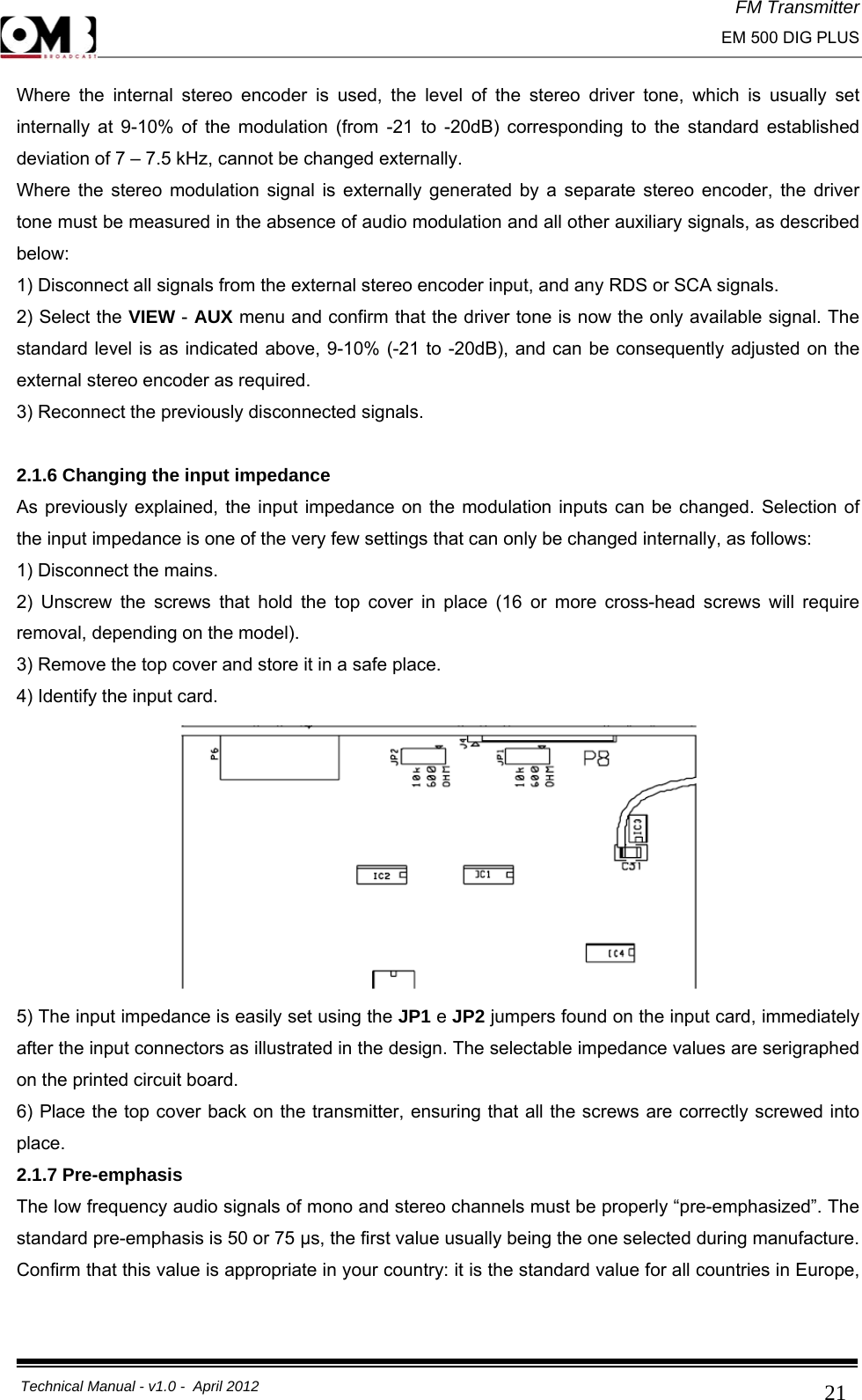 FM Transmitter                                                                                                                                                     EM 500 DIG PLUS     Technical Manual - v1.0 -  April 2012                                        21Where the internal stereo encoder is used, the level of the stereo driver tone, which is usually set internally at 9-10% of the modulation (from -21 to -20dB) corresponding to the standard established deviation of 7 – 7.5 kHz, cannot be changed externally. Where the stereo modulation signal is externally generated by a separate stereo encoder, the driver tone must be measured in the absence of audio modulation and all other auxiliary signals, as described below: 1) Disconnect all signals from the external stereo encoder input, and any RDS or SCA signals. 2) Select the VIEW - AUX menu and confirm that the driver tone is now the only available signal. The standard level is as indicated above, 9-10% (-21 to -20dB), and can be consequently adjusted on the external stereo encoder as required. 3) Reconnect the previously disconnected signals.  2.1.6 Changing the input impedance As previously explained, the input impedance on the modulation inputs can be changed. Selection of the input impedance is one of the very few settings that can only be changed internally, as follows: 1) Disconnect the mains. 2) Unscrew the screws that hold the top cover in place (16 or more cross-head screws will require removal, depending on the model). 3) Remove the top cover and store it in a safe place. 4) Identify the input card.  5) The input impedance is easily set using the JP1 e JP2 jumpers found on the input card, immediately after the input connectors as illustrated in the design. The selectable impedance values are serigraphed on the printed circuit board. 6) Place the top cover back on the transmitter, ensuring that all the screws are correctly screwed into place. 2.1.7 Pre-emphasis The low frequency audio signals of mono and stereo channels must be properly “pre-emphasized”. The standard pre-emphasis is 50 or 75 μs, the first value usually being the one selected during manufacture. Confirm that this value is appropriate in your country: it is the standard value for all countries in Europe, 