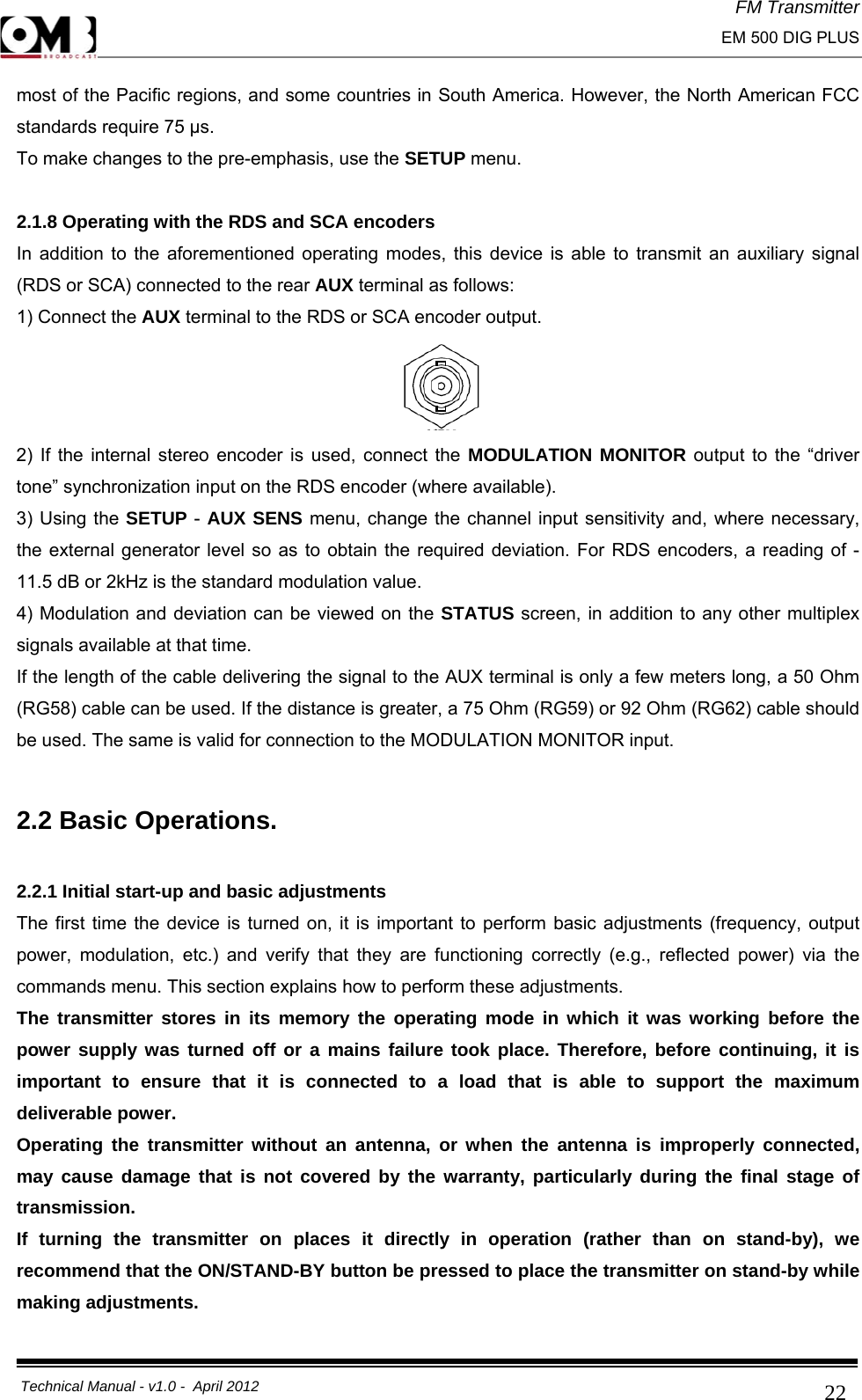 FM Transmitter                                                                                                                                                     EM 500 DIG PLUS     Technical Manual - v1.0 -  April 2012                                        22most of the Pacific regions, and some countries in South America. However, the North American FCC standards require 75 μs. To make changes to the pre-emphasis, use the SETUP menu.  2.1.8 Operating with the RDS and SCA encoders In addition to the aforementioned operating modes, this device is able to transmit an auxiliary signal (RDS or SCA) connected to the rear AUX terminal as follows: 1) Connect the AUX terminal to the RDS or SCA encoder output.  2) If the internal stereo encoder is used, connect the MODULATION MONITOR output to the “driver tone” synchronization input on the RDS encoder (where available). 3) Using the SETUP -  AUX SENS menu, change the channel input sensitivity and, where necessary, the external generator level so as to obtain the required deviation. For RDS encoders, a reading of -11.5 dB or 2kHz is the standard modulation value. 4) Modulation and deviation can be viewed on the STATUS screen, in addition to any other multiplex signals available at that time. If the length of the cable delivering the signal to the AUX terminal is only a few meters long, a 50 Ohm (RG58) cable can be used. If the distance is greater, a 75 Ohm (RG59) or 92 Ohm (RG62) cable should be used. The same is valid for connection to the MODULATION MONITOR input.  2.2 Basic Operations.  2.2.1 Initial start-up and basic adjustments The first time the device is turned on, it is important to perform basic adjustments (frequency, output power, modulation, etc.) and verify that they are functioning correctly (e.g., reflected power) via the commands menu. This section explains how to perform these adjustments. The transmitter stores in its memory the operating mode in which it was working before the power supply was turned off or a mains failure took place. Therefore, before continuing, it is important to ensure that it is connected to a load that is able to support the maximum deliverable power. Operating the transmitter without an antenna, or when the antenna is improperly connected, may cause damage that is not covered by the warranty, particularly during the final stage of transmission. If turning the transmitter on places it directly in operation (rather than on stand-by), we recommend that the ON/STAND-BY button be pressed to place the transmitter on stand-by while making adjustments. 