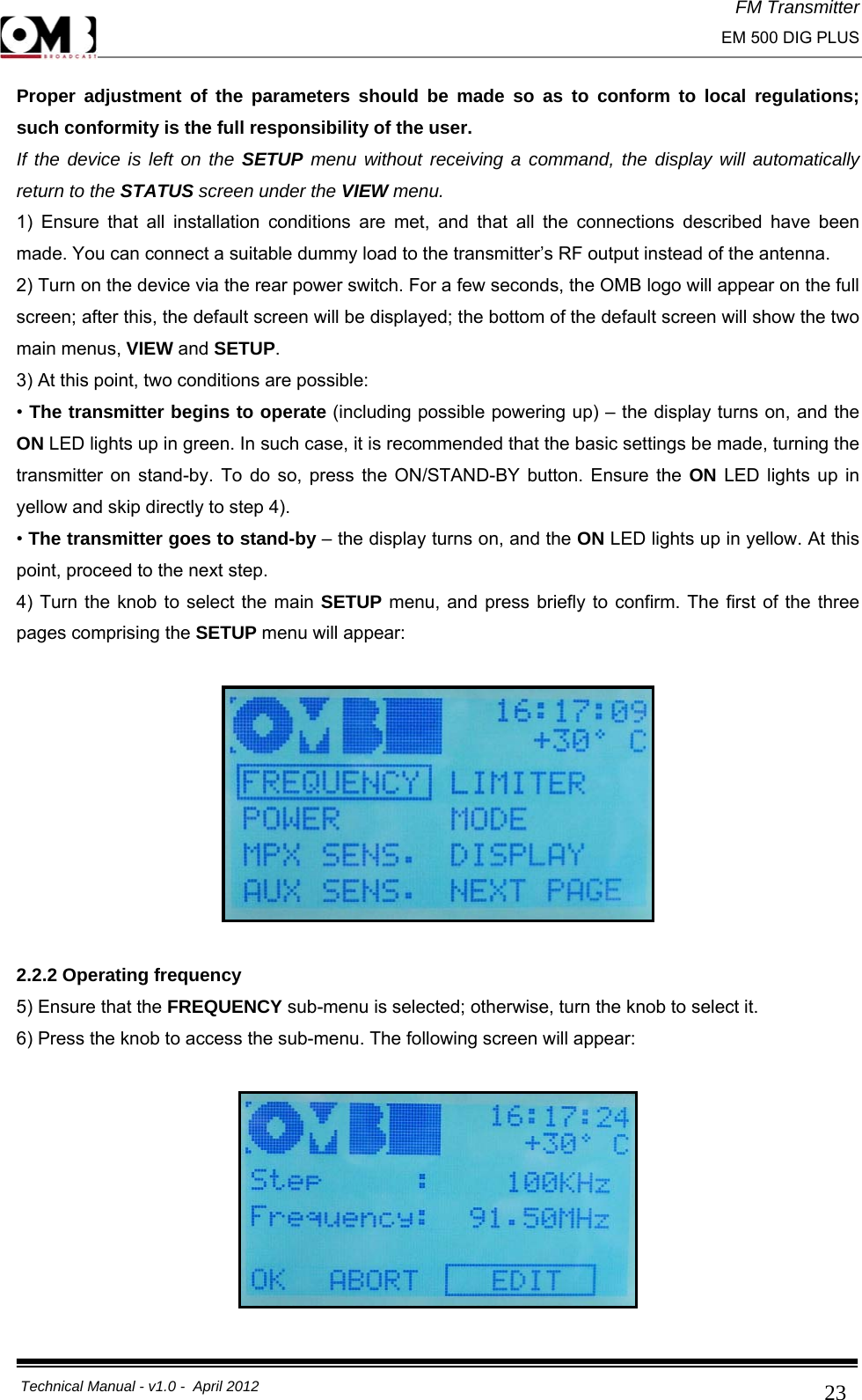 FM Transmitter                                                                                                                                                     EM 500 DIG PLUS     Technical Manual - v1.0 -  April 2012                                        23Proper adjustment of the parameters should be made so as to conform to local regulations; such conformity is the full responsibility of the user. If the device is left on the SETUP menu without receiving a command, the display will automatically return to the STATUS screen under the VIEW menu. 1) Ensure that all installation conditions are met, and that all the connections described have been made. You can connect a suitable dummy load to the transmitter’s RF output instead of the antenna. 2) Turn on the device via the rear power switch. For a few seconds, the OMB logo will appear on the full screen; after this, the default screen will be displayed; the bottom of the default screen will show the two main menus, VIEW and SETUP. 3) At this point, two conditions are possible: • The transmitter begins to operate (including possible powering up) – the display turns on, and the ON LED lights up in green. In such case, it is recommended that the basic settings be made, turning the transmitter on stand-by. To do so, press the ON/STAND-BY button. Ensure the ON LED lights up in yellow and skip directly to step 4). • The transmitter goes to stand-by – the display turns on, and the ON LED lights up in yellow. At this point, proceed to the next step. 4) Turn the knob to select the main SETUP menu, and press briefly to confirm. The first of the three pages comprising the SETUP menu will appear:    2.2.2 Operating frequency 5) Ensure that the FREQUENCY sub-menu is selected; otherwise, turn the knob to select it. 6) Press the knob to access the sub-menu. The following screen will appear:    