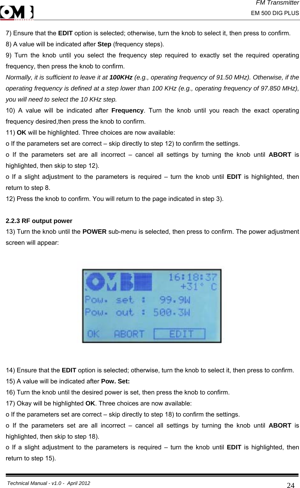 FM Transmitter                                                                                                                                                     EM 500 DIG PLUS     Technical Manual - v1.0 -  April 2012                                        247) Ensure that the EDIT option is selected; otherwise, turn the knob to select it, then press to confirm. 8) A value will be indicated after Step (frequency steps). 9) Turn the knob until you select the frequency step required to exactly set the required operating frequency, then press the knob to confirm. Normally, it is sufficient to leave it at 100KHz (e.g., operating frequency of 91.50 MHz). Otherwise, if the operating frequency is defined at a step lower than 100 KHz (e.g., operating frequency of 97.850 MHz), you will need to select the 10 KHz step. 10) A value will be indicated after Frequency. Turn the knob until you reach the exact operating frequency desired,then press the knob to confirm. 11) OK will be highlighted. Three choices are now available: o If the parameters set are correct – skip directly to step 12) to confirm the settings. o If the parameters set are all incorrect – cancel all settings by turning the knob until ABORT  is highlighted, then skip to step 12). o If a slight adjustment to the parameters is required – turn the knob until EDIT is highlighted, then return to step 8. 12) Press the knob to confirm. You will return to the page indicated in step 3).  2.2.3 RF output power 13) Turn the knob until the POWER sub-menu is selected, then press to confirm. The power adjustment screen will appear:    14) Ensure that the EDIT option is selected; otherwise, turn the knob to select it, then press to confirm. 15) A value will be indicated after Pow. Set: 16) Turn the knob until the desired power is set, then press the knob to confirm. 17) Okay will be highlighted OK. Three choices are now available: o If the parameters set are correct – skip directly to step 18) to confirm the settings. o If the parameters set are all incorrect – cancel all settings by turning the knob until ABORT  is highlighted, then skip to step 18). o If a slight adjustment to the parameters is required – turn the knob until EDIT is highlighted, then return to step 15). 