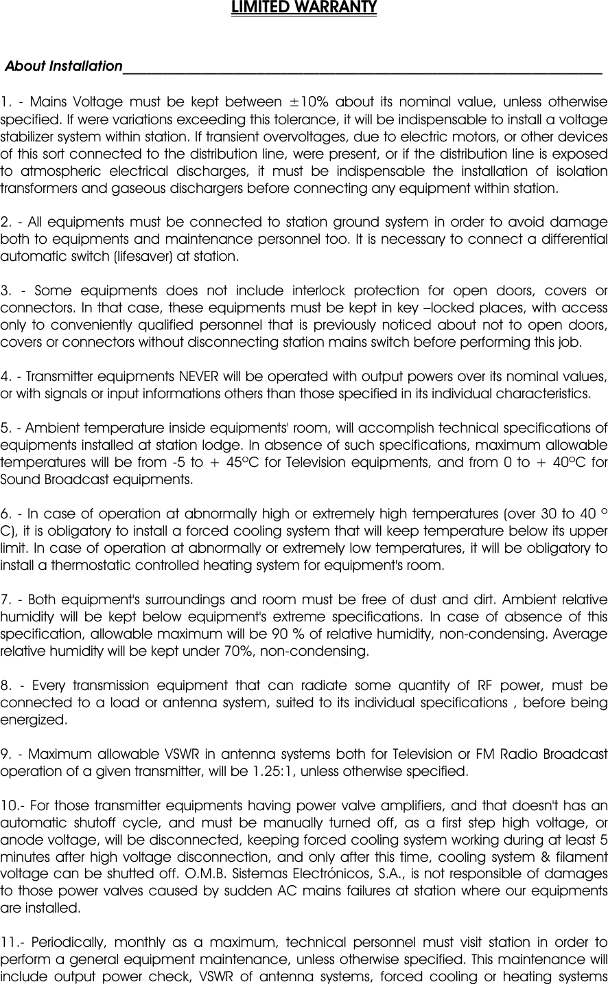 LIMITED WARRANTY   About Installation_____________________________________________________________  1. - Mains Voltage must be kept between ±10% about its nominal value, unless otherwise specified. If were variations exceeding this tolerance, it will be indispensable to install a voltage stabilizer system within station. If transient overvoltages, due to electric motors, or other devices of this sort connected to the distribution line, were present, or if the distribution line is exposed to atmospheric electrical discharges, it must be indispensable the installation of isolation transformers and gaseous dischargers before connecting any equipment within station.  2. - All equipments must be connected to station ground system in order to avoid damage both to equipments and maintenance personnel too. It is necessary to connect a differential automatic switch (lifesaver) at station.  3. - Some equipments does not include interlock protection for open doors, covers or connectors. In that case, these equipments must be kept in key –locked places, with access only to conveniently qualified personnel that is previously noticed about not to open doors, covers or connectors without disconnecting station mains switch before performing this job.  4. - Transmitter equipments NEVER will be operated with output powers over its nominal values, or with signals or input informations others than those specified in its individual characteristics.  5. - Ambient temperature inside equipments&apos; room, will accomplish technical specifications of equipments installed at station lodge. In absence of such specifications, maximum allowable temperatures will be from -5 to + 45ºC for Television equipments, and from 0 to + 40ºC for Sound Broadcast equipments.  6. - In case of operation at abnormally high or extremely high temperatures (over 30 to 40 º C), it is obligatory to install a forced cooling system that will keep temperature below its upper limit. In case of operation at abnormally or extremely low temperatures, it will be obligatory to install a thermostatic controlled heating system for equipment&apos;s room.  7. - Both equipment&apos;s surroundings and room must be free of dust and dirt. Ambient relative humidity will be kept below equipment&apos;s extreme specifications. In case of absence of this specification, allowable maximum will be 90 % of relative humidity, non-condensing. Average relative humidity will be kept under 70%, non-condensing.  8. - Every transmission equipment that can radiate some quantity of RF power, must be connected to a load or antenna system, suited to its individual specifications , before being energized.  9. - Maximum allowable VSWR in antenna systems both for Television or FM Radio Broadcast operation of a given transmitter, will be 1.25:1, unless otherwise specified.  10.- For those transmitter equipments having power valve amplifiers, and that doesn&apos;t has an automatic shutoff cycle, and must be manually turned off, as a first step high voltage, or anode voltage, will be disconnected, keeping forced cooling system working during at least 5 minutes after high voltage disconnection, and only after this time, cooling system &amp; filament voltage can be shutted off. O.M.B. Sistemas Electrónicos, S.A., is not responsible of damages to those power valves caused by sudden AC mains failures at station where our equipments are installed.  11.- Periodically, monthly as a maximum, technical personnel must visit station in order to perform a general equipment maintenance, unless otherwise specified. This maintenance will include output power check, VSWR of antenna systems, forced cooling or heating systems 