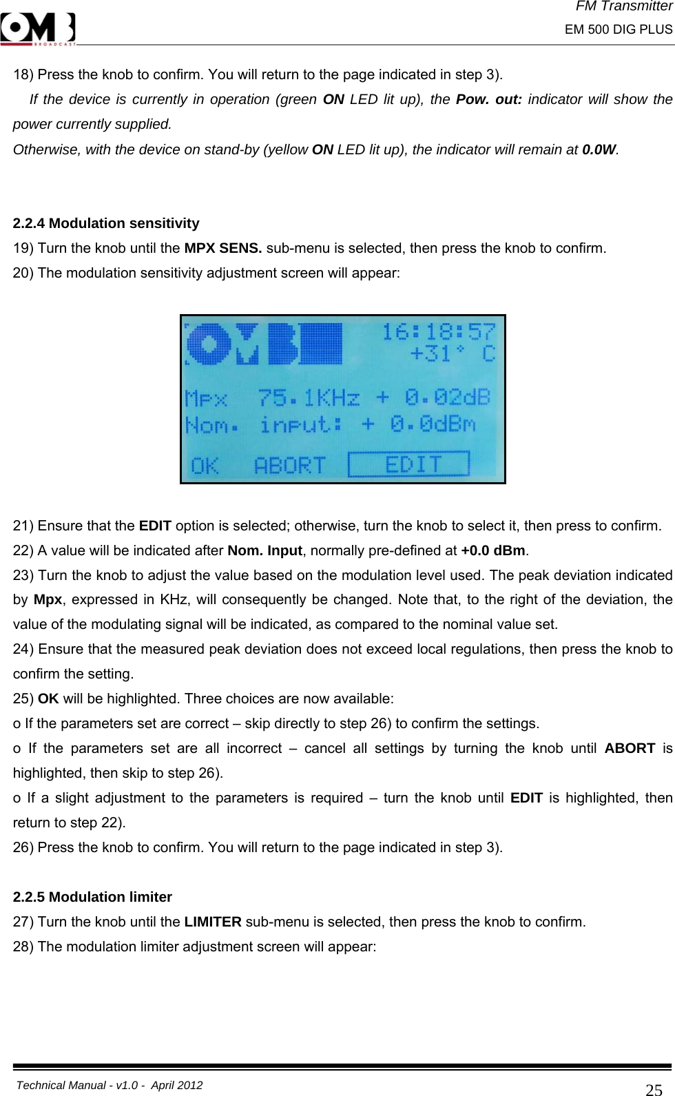 FM Transmitter                                                                                                                                                     EM 500 DIG PLUS     Technical Manual - v1.0 -  April 2012                                        2518) Press the knob to confirm. You will return to the page indicated in step 3).   If the device is currently in operation (green ON LED lit up), the Pow. out: indicator will show the power currently supplied. Otherwise, with the device on stand-by (yellow ON LED lit up), the indicator will remain at 0.0W.   2.2.4 Modulation sensitivity 19) Turn the knob until the MPX SENS. sub-menu is selected, then press the knob to confirm. 20) The modulation sensitivity adjustment screen will appear:    21) Ensure that the EDIT option is selected; otherwise, turn the knob to select it, then press to confirm. 22) A value will be indicated after Nom. Input, normally pre-defined at +0.0 dBm. 23) Turn the knob to adjust the value based on the modulation level used. The peak deviation indicated by Mpx, expressed in KHz, will consequently be changed. Note that, to the right of the deviation, the value of the modulating signal will be indicated, as compared to the nominal value set. 24) Ensure that the measured peak deviation does not exceed local regulations, then press the knob to confirm the setting. 25) OK will be highlighted. Three choices are now available: o If the parameters set are correct – skip directly to step 26) to confirm the settings. o If the parameters set are all incorrect – cancel all settings by turning the knob until ABORT  is highlighted, then skip to step 26). o If a slight adjustment to the parameters is required – turn the knob until EDIT is highlighted, then return to step 22). 26) Press the knob to confirm. You will return to the page indicated in step 3).  2.2.5 Modulation limiter 27) Turn the knob until the LIMITER sub-menu is selected, then press the knob to confirm. 28) The modulation limiter adjustment screen will appear:  