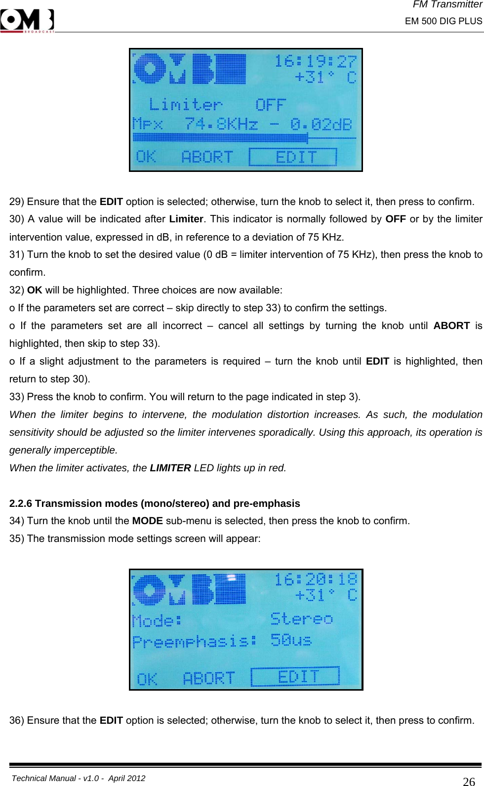 FM Transmitter                                                                                                                                                     EM 500 DIG PLUS     Technical Manual - v1.0 -  April 2012                                        26  29) Ensure that the EDIT option is selected; otherwise, turn the knob to select it, then press to confirm. 30) A value will be indicated after Limiter. This indicator is normally followed by OFF or by the limiter intervention value, expressed in dB, in reference to a deviation of 75 KHz. 31) Turn the knob to set the desired value (0 dB = limiter intervention of 75 KHz), then press the knob to confirm. 32) OK will be highlighted. Three choices are now available: o If the parameters set are correct – skip directly to step 33) to confirm the settings. o If the parameters set are all incorrect – cancel all settings by turning the knob until ABORT  is highlighted, then skip to step 33). o If a slight adjustment to the parameters is required – turn the knob until EDIT is highlighted, then return to step 30). 33) Press the knob to confirm. You will return to the page indicated in step 3). When the limiter begins to intervene, the modulation distortion increases. As such, the modulation sensitivity should be adjusted so the limiter intervenes sporadically. Using this approach, its operation is generally imperceptible. When the limiter activates, the LIMITER LED lights up in red.  2.2.6 Transmission modes (mono/stereo) and pre-emphasis 34) Turn the knob until the MODE sub-menu is selected, then press the knob to confirm. 35) The transmission mode settings screen will appear:    36) Ensure that the EDIT option is selected; otherwise, turn the knob to select it, then press to confirm. 